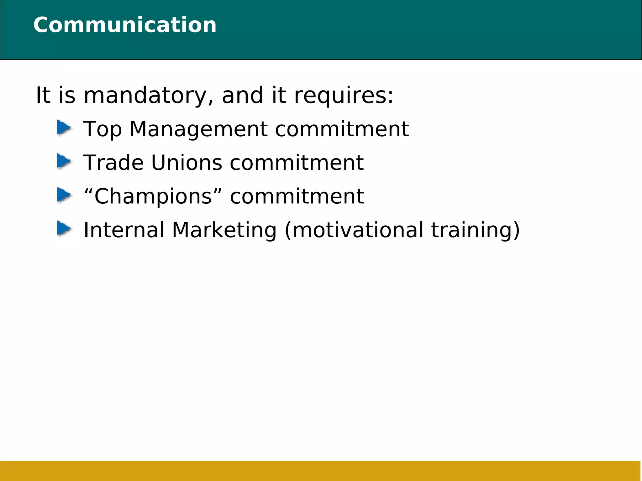 Communication It is mandatory, and it requires: Top Management commitment Trade Unions commitment “Champions” commitment Internal Marketing (motivational training) 