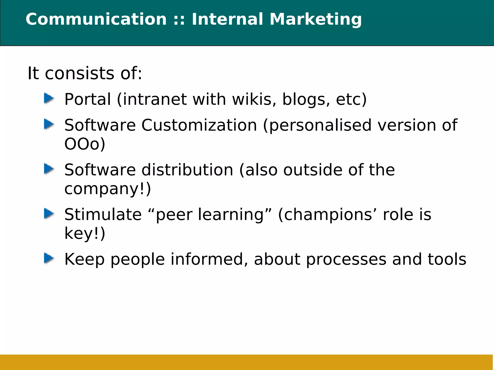 Communication :: Internal Marketing It consists of: Portal (intranet with wikis, blogs, etc) ‏ Software Customization (personalised version of OOo) Software distribution (also outside of the company!) Stimulate “peer learning” (champions’ role is key!) Keep people informed, about processes and tools 
