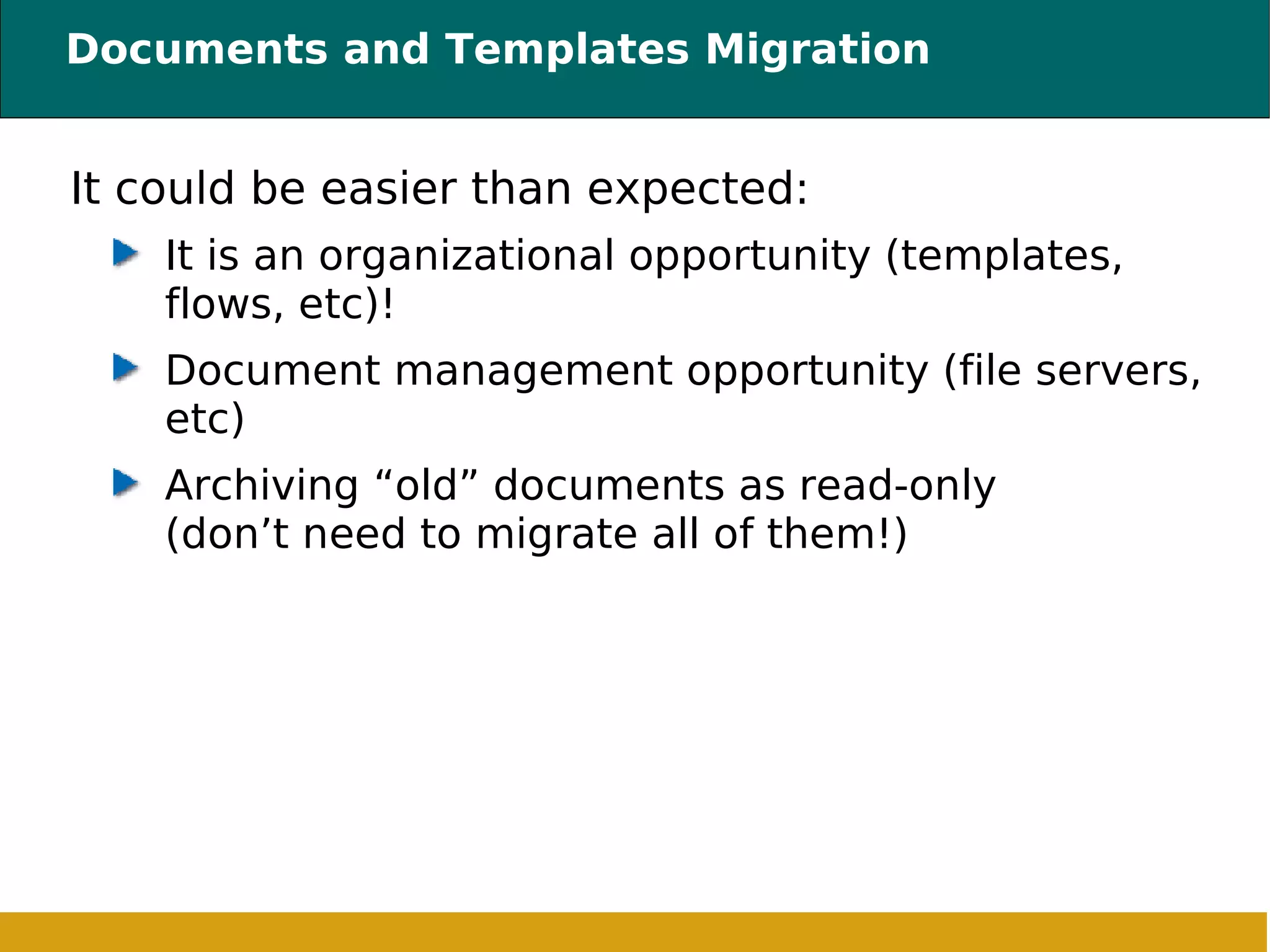 Documents and Templates Migration It could be easier than expected: It is an organizational opportunity (templates, flows, etc)!  Document management opportunity (file servers, etc) Archiving “old” documents as read-only (don’t need to migrate all of them!) 