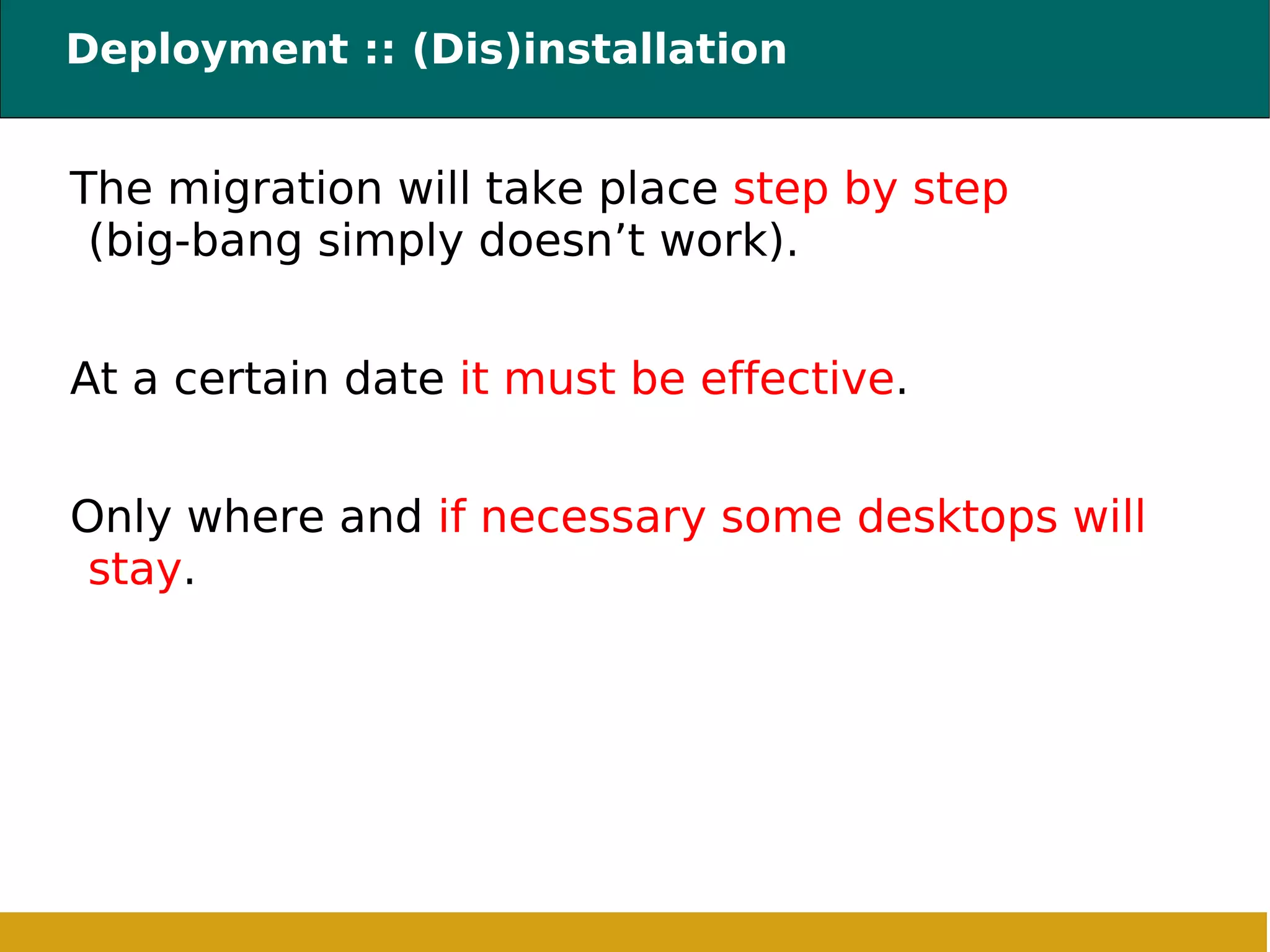 Deployment :: (Dis)installation  The migration will take place  step by step  (big-bang simply doesn’t work) . At a certain date  it must be effective . Only where and  if necessary some desktops will stay . 