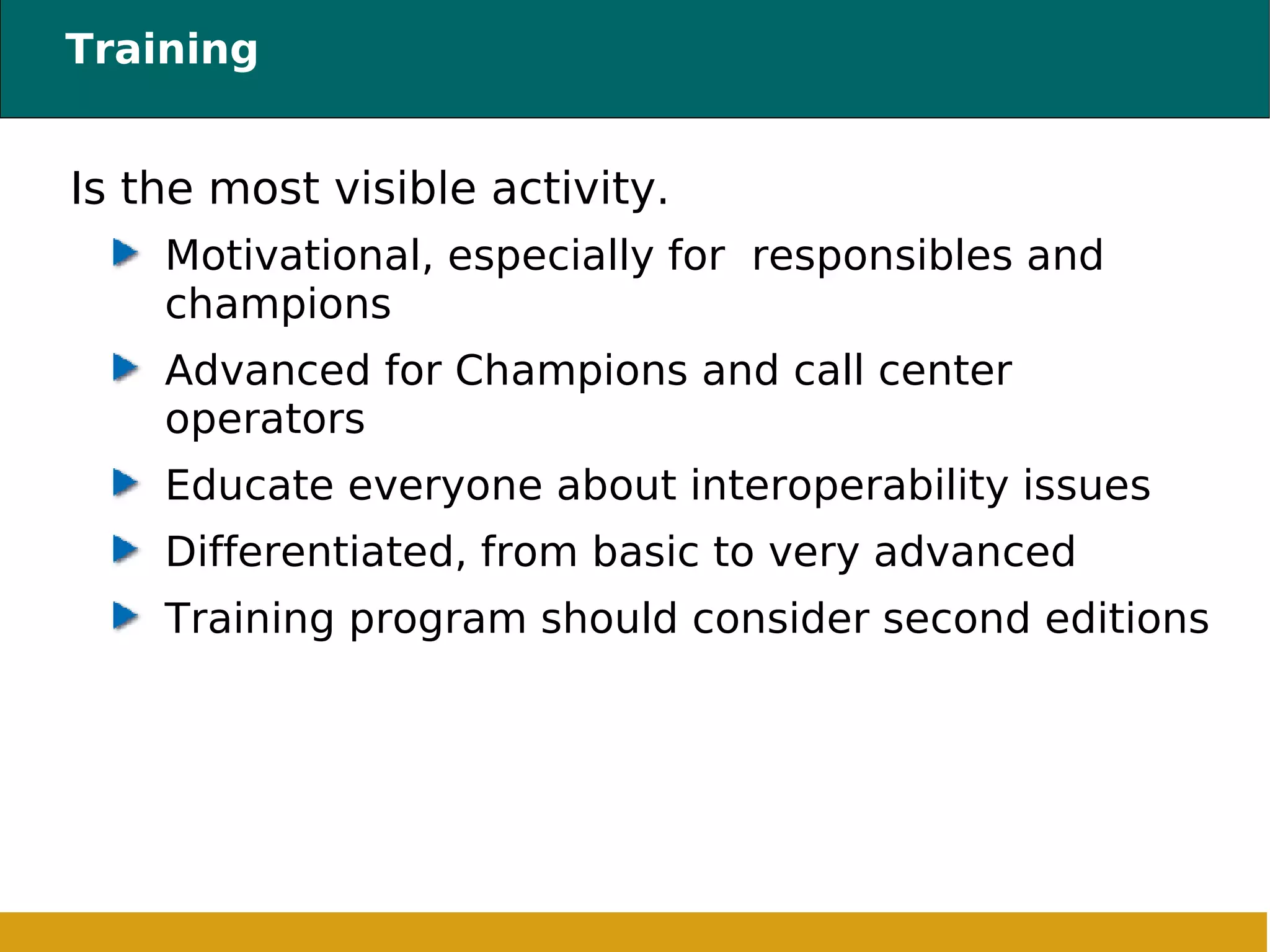 Training Is the most visible activity. Motivational, especially for  responsibles and champions Advanced for Champions and call center operators Educate everyone about interoperability issues Differentiated, from basic to very advanced Training program should consider second editions 