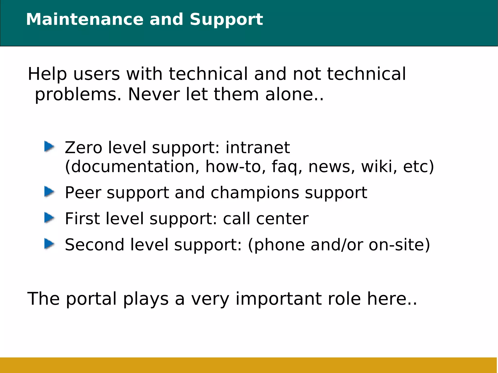 Maintenance and Support Help users with technical and not technical problems. Never let them alone.. Zero level support: intranet (documentation, how-to, faq, news, wiki, etc) ‏ Peer support and champions support First level support: call center Second level support: (phone and/or on-site) ‏ The portal plays a very important role here.. 