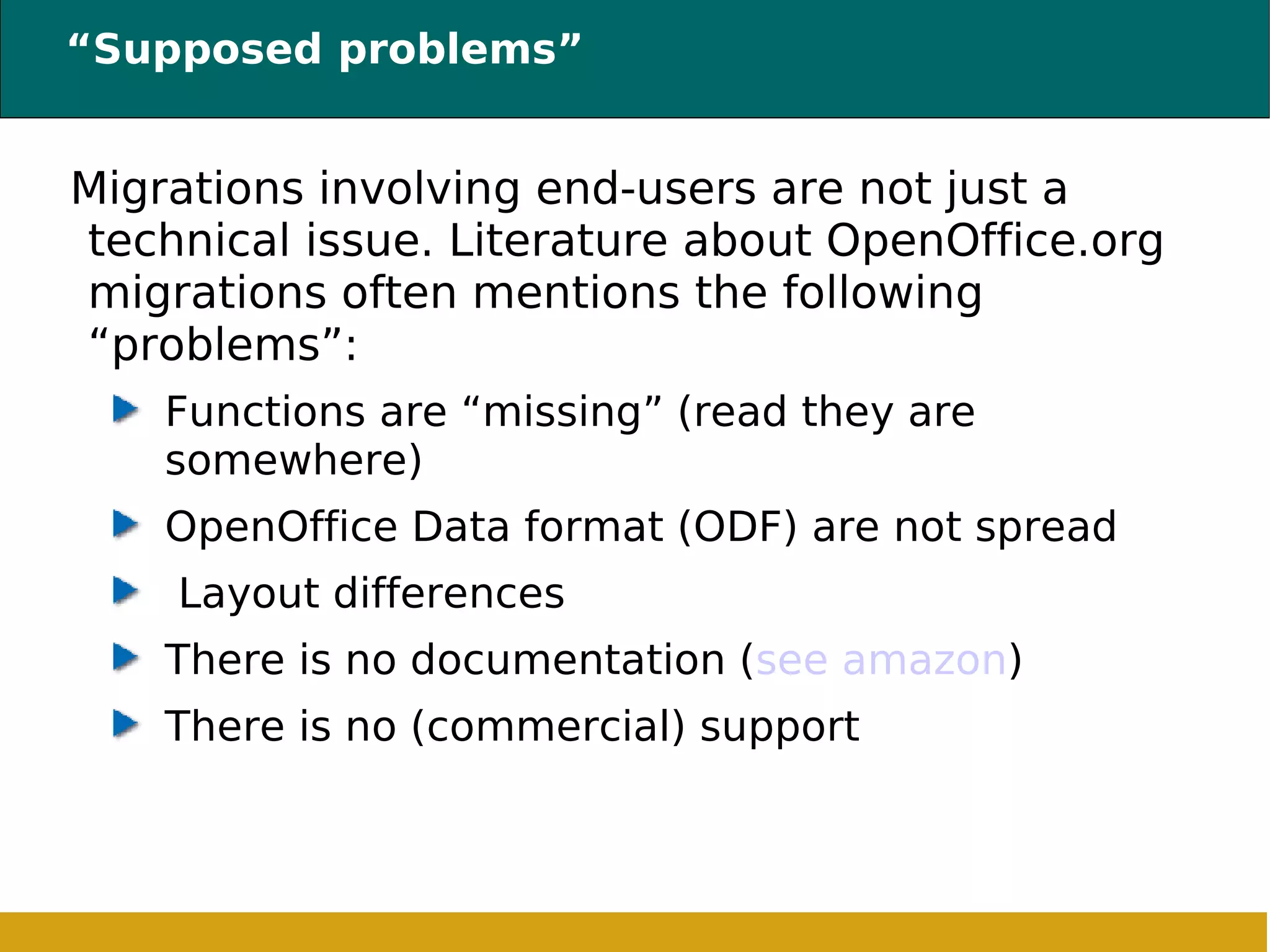 “Supposed problems” Migrations involving end-users are not just a technical issue. Literature about OpenOffice.org migrations often mentions the following “problems”: Functions are “missing” (read they are somewhere) OpenOffice Data format (ODF) are not spread Layout differences There is no documentation ( see amazon ) There is no (commercial) support 