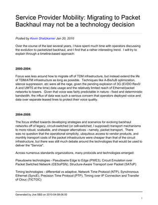 Service Provider Mobility: Migrating to Packet
Backhaul may not be a technology decision

Posted by Kevin Shatzkamer Jan 20, 2010

Over the course of the last several years, I have spent much time with operators discussing
the evolution to packetized backhaul, and I find that a rather interesting trend. I will try to
explain through a timeline-based approach:



2000-2004:

Focus was less around how to migrate off of TDM infrastructure, but instead extend the life
of TDM/ATM infrastructure as long as possible. Techniques like A-Bis/IuB optimization,
silence suppression, etc were all the rage, given the pending explosion of 3G (EVDO Rev0/
A and UMTS at the time) data usage and the relatively limited reach of Ethernet/packet
networks to towers. Given that voice was fairly predictable in nature - fixed and deterministic
bandwidth, the influx of data was such a serious concern that operators deployed voice and
data over separate leased lines to protect their voice quality.



2004-2008:

The focus shifted towards developing strategies and scenarios for evolving backhaul
networks off of legacy, circuit-switched (or cell-switched, I supposed) transport mechanisms
to more robust, scaleable, and cheaper alternatives - namely, packet transport. There
was no question that the operational simplicity, ubiquitous access to vendor products, and
monthly transport costs of the packet infrastructure were cheaper than that of the circuit
infrastructure, but there was still much debate around the technologies that would be used to
deliver the "Service".

Across numerous standards organizations, many protocols and technologies emerged:

Pseudowire technologies - Pseudowire Edge to Edge (PWE3), Circuit Emulation over
Packet Switched Network (CESoPSN), Structure-Aware Transport over Packet (SAToP)

Timing technologies - differential vs adaptive, Network Time Protocol (NTP), Synchronous
Ethernet (SyncE), Precision Time Protocol (PTP), Timing over IP Connection and Transfer
of Clouc (TICTOC)



Generated by Jive SBS on 2010-04-08-06:00
                                                                                                  1
 