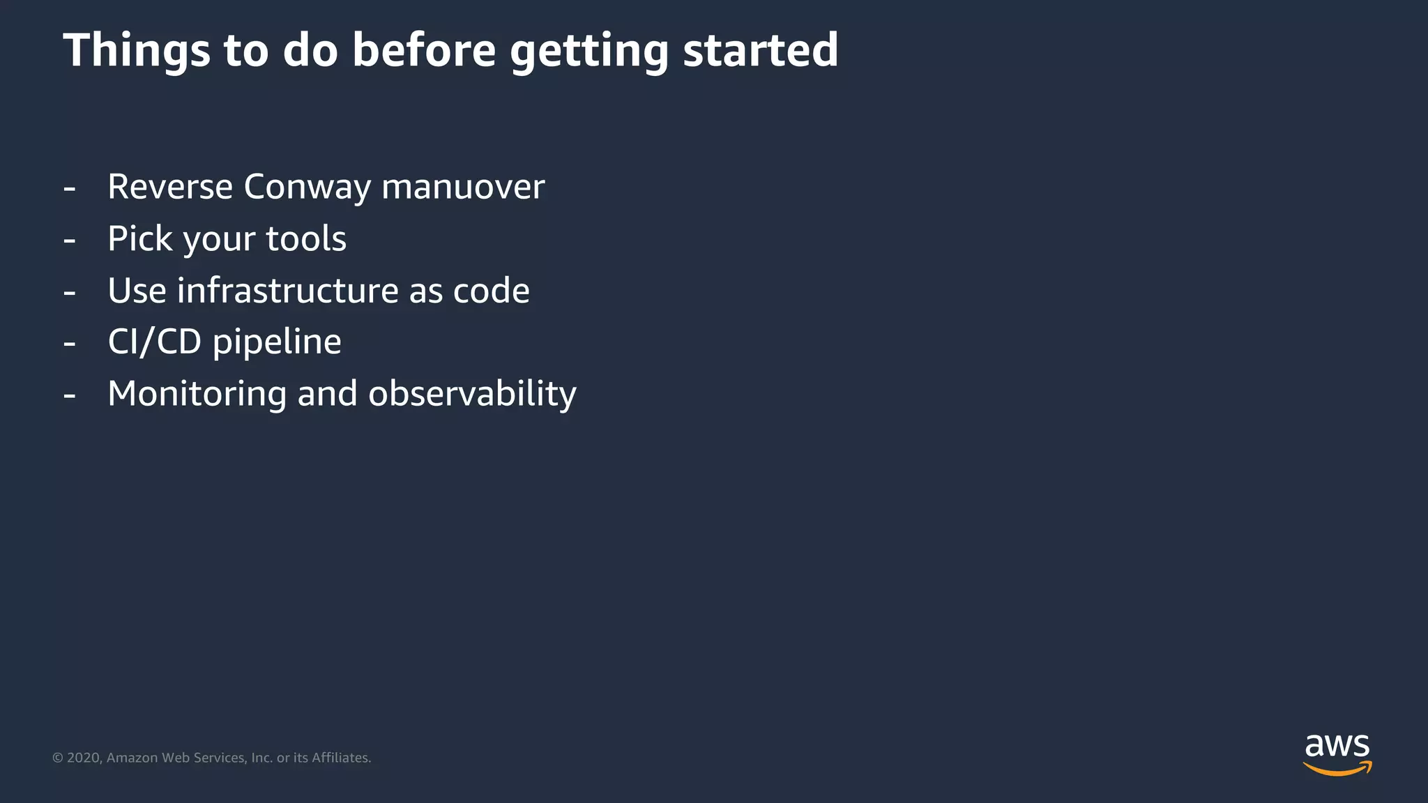 © 2020, Amazon Web Services, Inc. or its Affiliates.
Things to do before getting started
- Reverse Conway manuover
- Pick your tools
- Use infrastructure as code
- CI/CD pipeline
- Monitoring and observability
 
