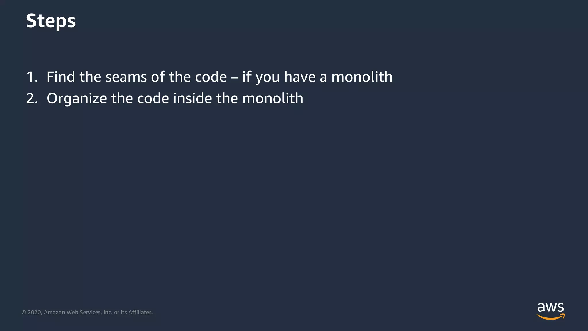 © 2020, Amazon Web Services, Inc. or its Affiliates.
Steps
1. Find the seams of the code – if you have a monolith
2. Organize the code inside the monolith
 