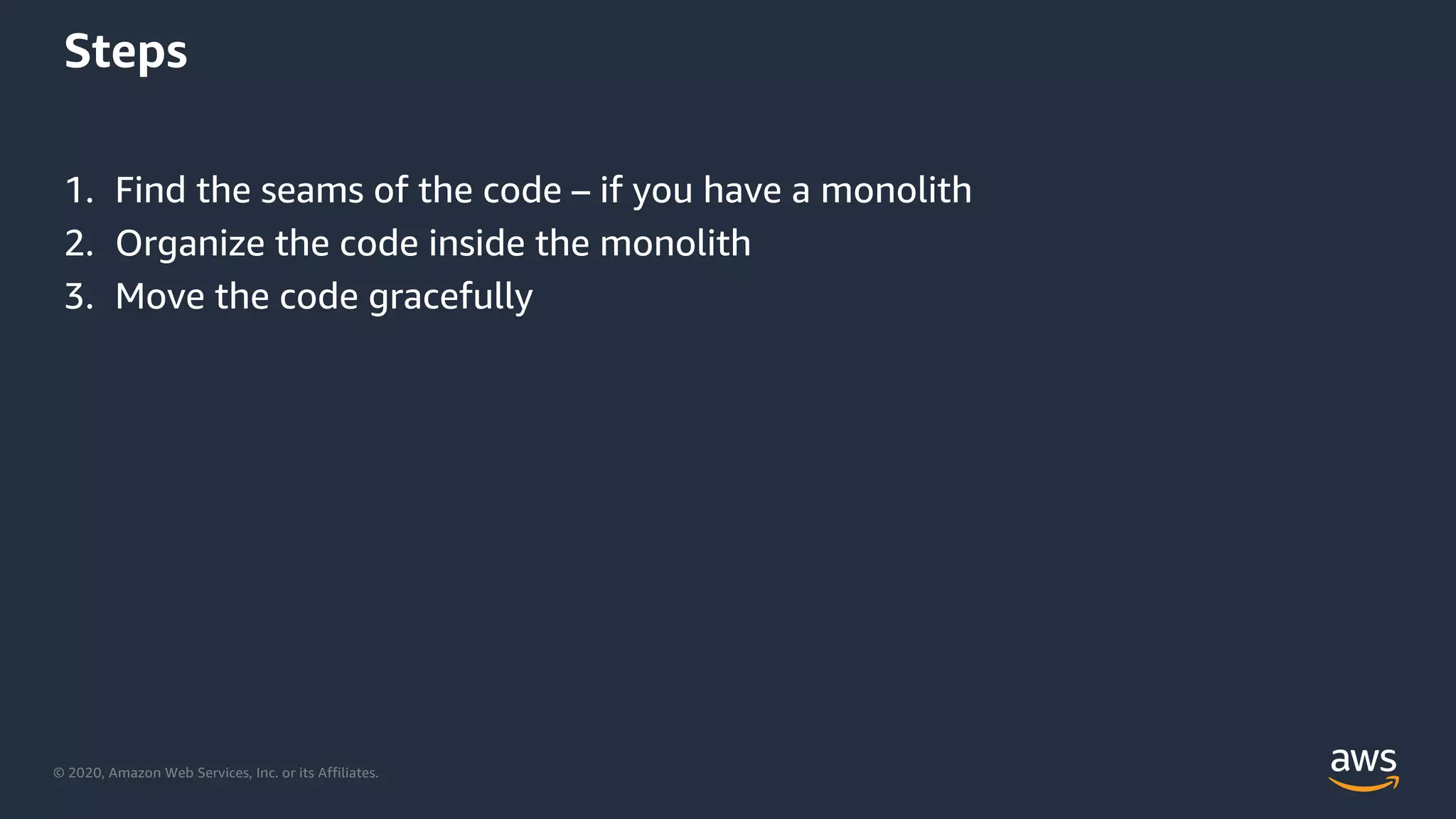 © 2020, Amazon Web Services, Inc. or its Affiliates.
Steps
1. Find the seams of the code – if you have a monolith
2. Organize the code inside the monolith
3. Move the code gracefully
 
