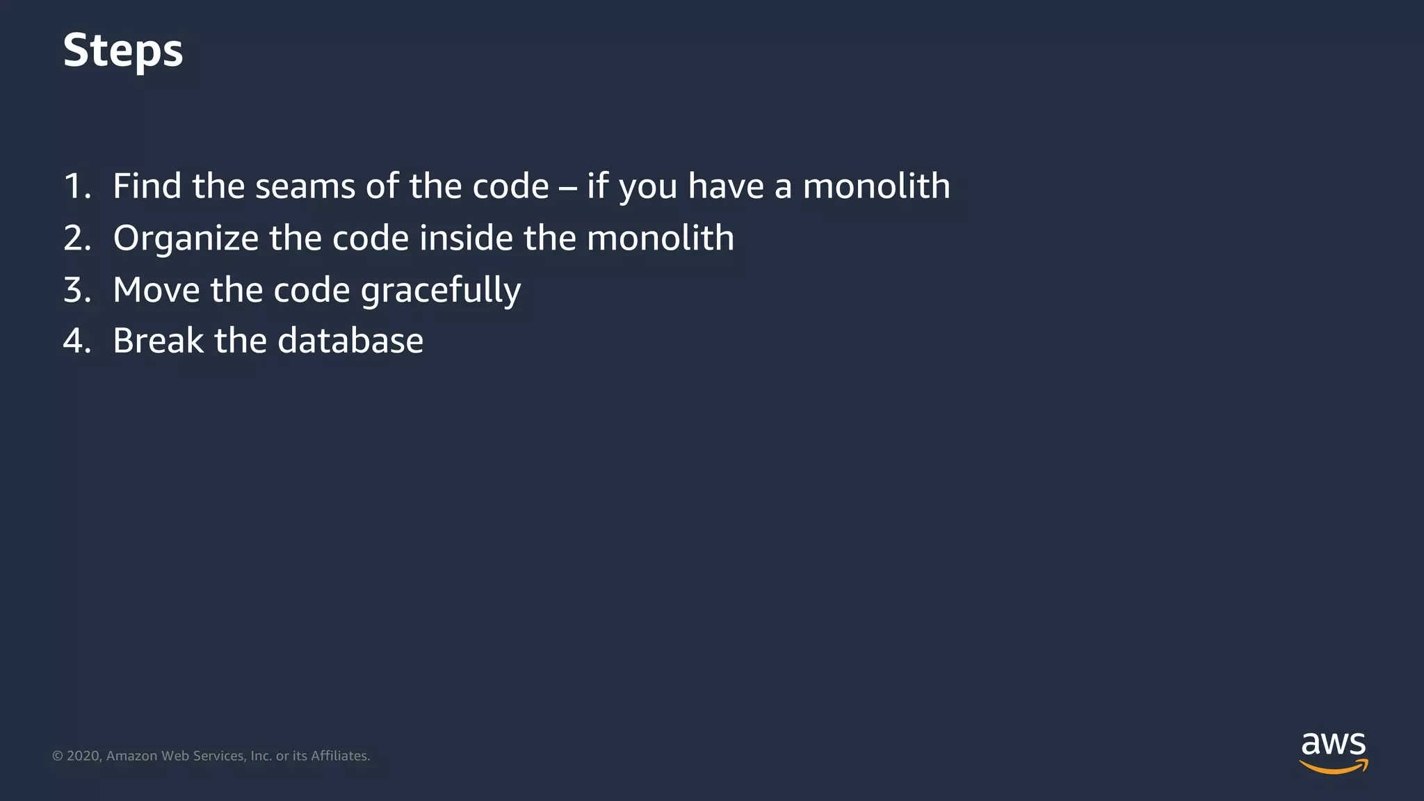 © 2020, Amazon Web Services, Inc. or its Affiliates.
Steps
1. Find the seams of the code – if you have a monolith
2. Organize the code inside the monolith
3. Move the code gracefully
4. Break the database
 