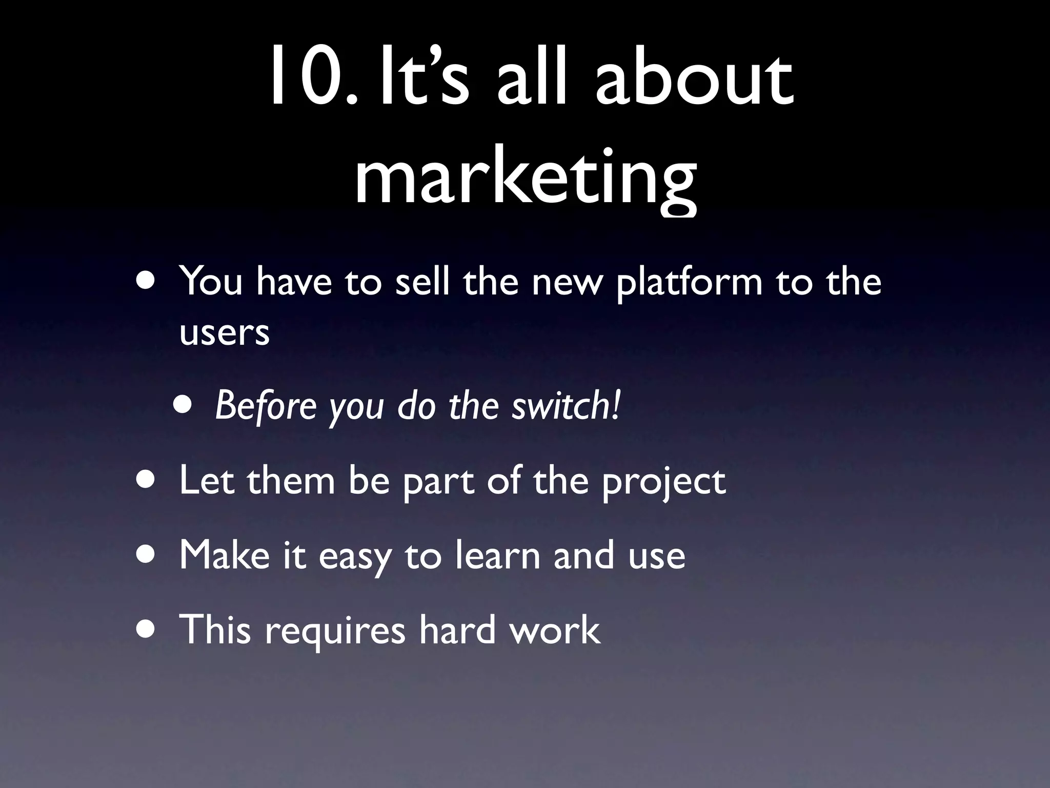 10. It’s all about
          marketing
• You have to sell the new platform to the
  users
  • Before you do the switch!
• Let them be part of the project
• Make it easy to learn and use
• This requires hard work
 