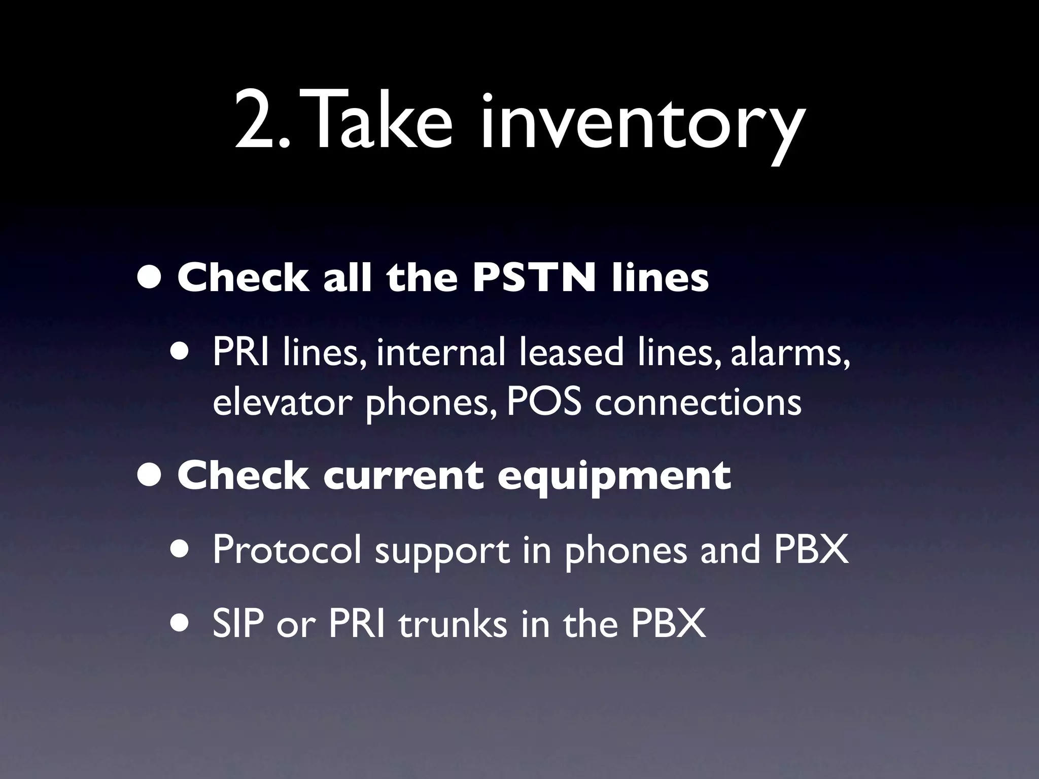2. Take inventory
• Check all the PSTN lines
 • PRI lines, internal leased lines, alarms,
    elevator phones, POS connections
• Check current equipment
 • Protocol support in phones and PBX
 • SIP or PRI trunks in the PBX
 