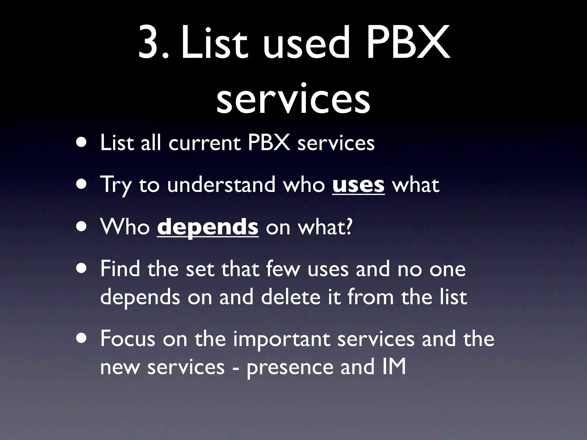 3. List used PBX
           services
• List all current PBX services
• Try to understand who uses what
• Who depends on what?
• Find the set that few uses and no one
  depends on and delete it from the list
• Focus on the important services and the
  new services - presence and IM
 
