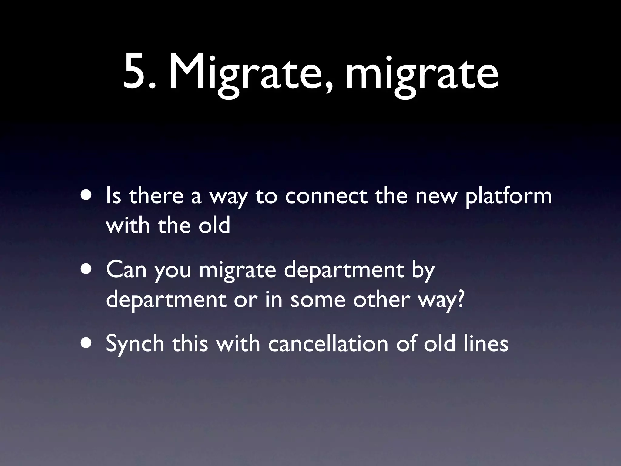 5. Migrate, migrate

• Is there a way to connect the new platform
  with the old
• Can you migrate department by
  department or in some other way?
• Synch this with cancellation of old lines
 
