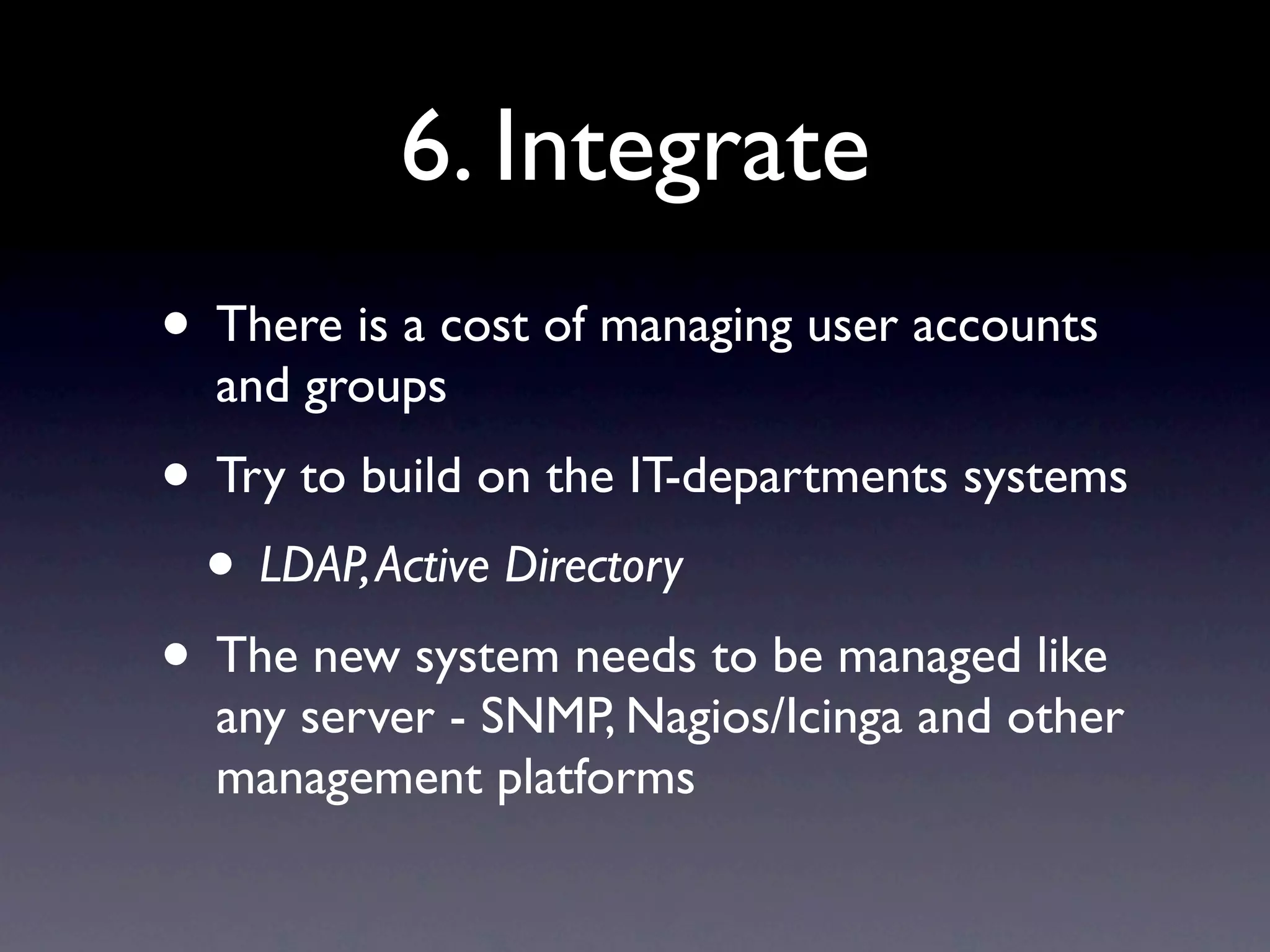 6. Integrate
• There is a cost of managing user accounts
  and groups
• Try to build on the IT-departments systems
 • LDAP, Active Directory
• The new system needs to be managed like
  any server - SNMP, Nagios/Icinga and other
  management platforms
 