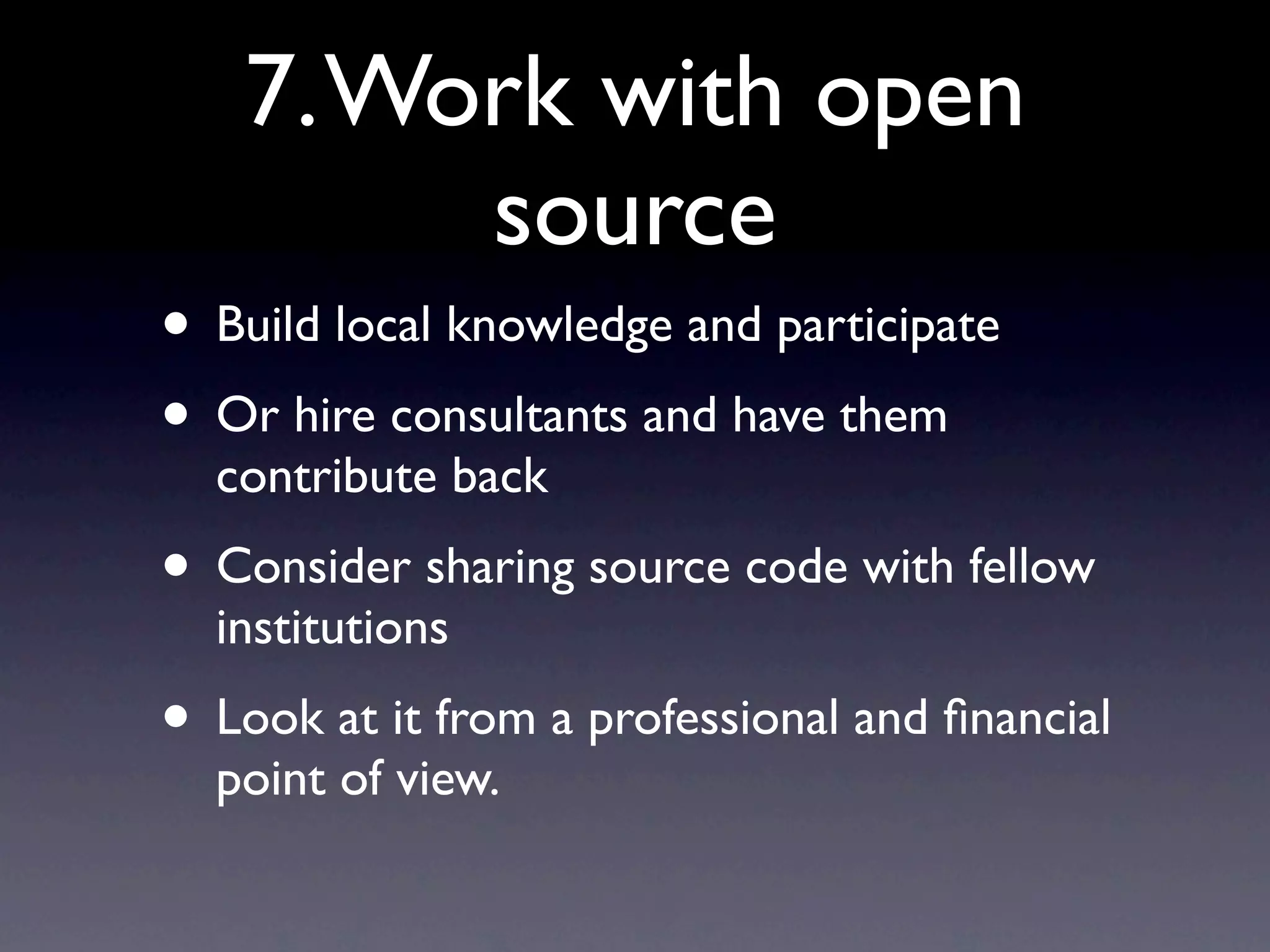 7. Work with open
        source
• Build local knowledge and participate
• Or hire consultants and have them
  contribute back
• Consider sharing source code with fellow
  institutions
• Look at it from a professional and ﬁnancial
  point of view.
 