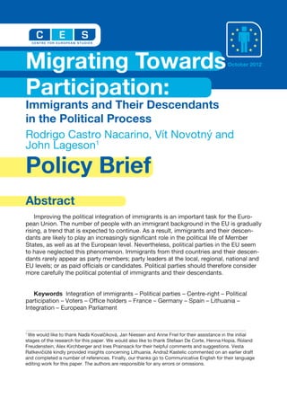 Policy Brief
Abstract
Improving the political integration of immigrants is an important task for the Euro-
pean Union. The number of people with an immigrant background in the EU is gradually
rising, a trend that is expected to continue. As a result, immigrants and their descen-
dants are likely to play an increasingly significant role in the political life of Member
States, as well as at the European level. Nevertheless, political parties in the EU seem
to have neglected this phenomenon. Immigrants from third countries and their descen-
dants rarely appear as party members; party leaders at the local, regional, national and
EU levels; or as paid officials or candidates. Political parties should therefore consider
more carefully the political potential of immigrants and their descendants.
Keywords Integration of immigrants – Political parties – Centre-right – Political
participation – Voters – Office holders – France – Germany – Spain – Lithuania –
Integration – European Parliament
Rodrigo Castro Nacarino, Vít Novotný and
John Lageson1
Migrating Towards
Participation:
Immigrants and Their Descendants
in the Political Process
October 2012
1
We would like to thank Naďa Kovalčíková, Jan Niessen and Anne Friel for their assistance in the initial
stages of the research for this paper. We would also like to thank Stefaan De Corte, Henna Hopia, Roland
Freudenstein, Alex Kirchberger and Ines Prainsack for their helpful comments and suggestions. Vesta
Ratkevičiūtė kindly provided insights concerning Lithuania. Andraž Kastelic commented on an earlier draft
and completed a number of references. Finally, our thanks go to Communicative English for their language
editing work for this paper. The authors are responsible for any errors or omissions.
 