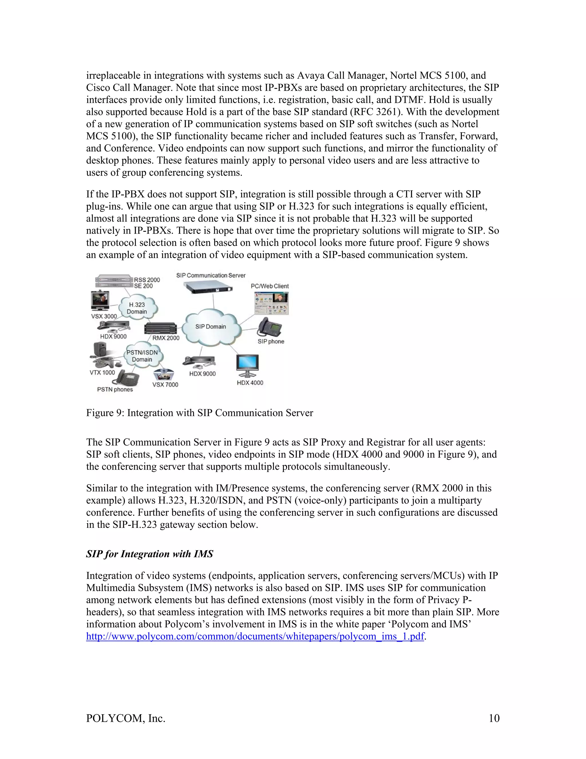 irreplaceable in integrations with systems such as Avaya Call Manager, Nortel MCS 5100, and
Cisco Call Manager. Note that since most IP-PBXs are based on proprietary architectures, the SIP
interfaces provide only limited functions, i.e. registration, basic call, and DTMF. Hold is usually
also supported because Hold is a part of the base SIP standard (RFC 3261). With the development
of a new generation of IP communication systems based on SIP soft switches (such as Nortel
MCS 5100), the SIP functionality became richer and included features such as Transfer, Forward,
and Conference. Video endpoints can now support such functions, and mirror the functionality of
desktop phones. These features mainly apply to personal video users and are less attractive to
users of group conferencing systems.

If the IP-PBX does not support SIP, integration is still possible through a CTI server with SIP
plug-ins. While one can argue that using SIP or H.323 for such integrations is equally efficient,
almost all integrations are done via SIP since it is not probable that H.323 will be supported
natively in IP-PBXs. There is hope that over time the proprietary solutions will migrate to SIP. So
the protocol selection is often based on which protocol looks more future proof. Figure 9 shows
an example of an integration of video equipment with a SIP-based communication system.




Figure 9: Integration with SIP Communication Server

The SIP Communication Server in Figure 9 acts as SIP Proxy and Registrar for all user agents:
SIP soft clients, SIP phones, video endpoints in SIP mode (HDX 4000 and 9000 in Figure 9), and
the conferencing server that supports multiple protocols simultaneously.

Similar to the integration with IM/Presence systems, the conferencing server (RMX 2000 in this
example) allows H.323, H.320/ISDN, and PSTN (voice-only) participants to join a multiparty
conference. Further benefits of using the conferencing server in such configurations are discussed
in the SIP-H.323 gateway section below.

SIP for Integration with IMS

Integration of video systems (endpoints, application servers, conferencing servers/MCUs) with IP
Multimedia Subsystem (IMS) networks is also based on SIP. IMS uses SIP for communication
among network elements but has defined extensions (most visibly in the form of Privacy P-
headers), so that seamless integration with IMS networks requires a bit more than plain SIP. More
information about Polycom’s involvement in IMS is in the white paper ‘Polycom and IMS’
http://www.polycom.com/common/documents/whitepapers/polycom_ims_1.pdf.




POLYCOM, Inc.                                                                                   10
 