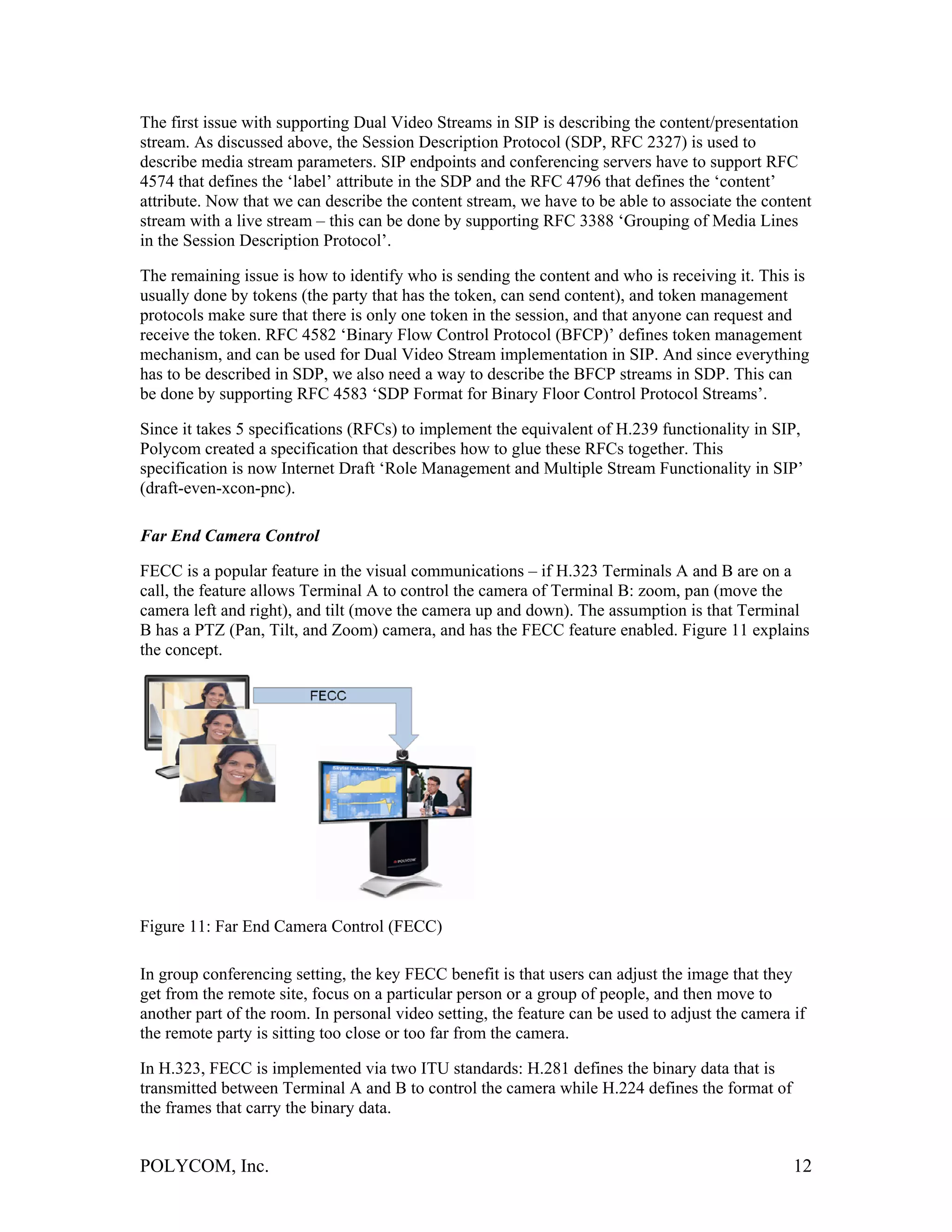 The first issue with supporting Dual Video Streams in SIP is describing the content/presentation
stream. As discussed above, the Session Description Protocol (SDP, RFC 2327) is used to
describe media stream parameters. SIP endpoints and conferencing servers have to support RFC
4574 that defines the ‘label’ attribute in the SDP and the RFC 4796 that defines the ‘content’
attribute. Now that we can describe the content stream, we have to be able to associate the content
stream with a live stream – this can be done by supporting RFC 3388 ‘Grouping of Media Lines
in the Session Description Protocol’.

The remaining issue is how to identify who is sending the content and who is receiving it. This is
usually done by tokens (the party that has the token, can send content), and token management
protocols make sure that there is only one token in the session, and that anyone can request and
receive the token. RFC 4582 ‘Binary Flow Control Protocol (BFCP)’ defines token management
mechanism, and can be used for Dual Video Stream implementation in SIP. And since everything
has to be described in SDP, we also need a way to describe the BFCP streams in SDP. This can
be done by supporting RFC 4583 ‘SDP Format for Binary Floor Control Protocol Streams’.

Since it takes 5 specifications (RFCs) to implement the equivalent of H.239 functionality in SIP,
Polycom created a specification that describes how to glue these RFCs together. This
specification is now Internet Draft ‘Role Management and Multiple Stream Functionality in SIP’
(draft-even-xcon-pnc).

Far End Camera Control

FECC is a popular feature in the visual communications – if H.323 Terminals A and B are on a
call, the feature allows Terminal A to control the camera of Terminal B: zoom, pan (move the
camera left and right), and tilt (move the camera up and down). The assumption is that Terminal
B has a PTZ (Pan, Tilt, and Zoom) camera, and has the FECC feature enabled. Figure 11 explains
the concept.




Figure 11: Far End Camera Control (FECC)

In group conferencing setting, the key FECC benefit is that users can adjust the image that they
get from the remote site, focus on a particular person or a group of people, and then move to
another part of the room. In personal video setting, the feature can be used to adjust the camera if
the remote party is sitting too close or too far from the camera.

In H.323, FECC is implemented via two ITU standards: H.281 defines the binary data that is
transmitted between Terminal A and B to control the camera while H.224 defines the format of
the frames that carry the binary data.


POLYCOM, Inc.                                                                                     12
 