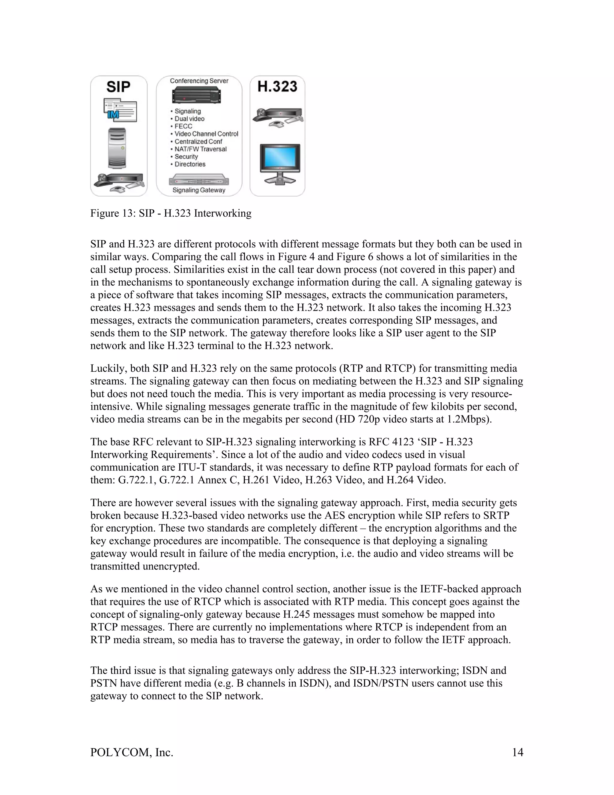 Figure 13: SIP - H.323 Interworking

SIP and H.323 are different protocols with different message formats but they both can be used in
similar ways. Comparing the call flows in Figure 4 and Figure 6 shows a lot of similarities in the
call setup process. Similarities exist in the call tear down process (not covered in this paper) and
in the mechanisms to spontaneously exchange information during the call. A signaling gateway is
a piece of software that takes incoming SIP messages, extracts the communication parameters,
creates H.323 messages and sends them to the H.323 network. It also takes the incoming H.323
messages, extracts the communication parameters, creates corresponding SIP messages, and
sends them to the SIP network. The gateway therefore looks like a SIP user agent to the SIP
network and like H.323 terminal to the H.323 network.

Luckily, both SIP and H.323 rely on the same protocols (RTP and RTCP) for transmitting media
streams. The signaling gateway can then focus on mediating between the H.323 and SIP signaling
but does not need touch the media. This is very important as media processing is very resource-
intensive. While signaling messages generate traffic in the magnitude of few kilobits per second,
video media streams can be in the megabits per second (HD 720p video starts at 1.2Mbps).

The base RFC relevant to SIP-H.323 signaling interworking is RFC 4123 ‘SIP - H.323
Interworking Requirements’. Since a lot of the audio and video codecs used in visual
communication are ITU-T standards, it was necessary to define RTP payload formats for each of
them: G.722.1, G.722.1 Annex C, H.261 Video, H.263 Video, and H.264 Video.

There are however several issues with the signaling gateway approach. First, media security gets
broken because H.323-based video networks use the AES encryption while SIP refers to SRTP
for encryption. These two standards are completely different – the encryption algorithms and the
key exchange procedures are incompatible. The consequence is that deploying a signaling
gateway would result in failure of the media encryption, i.e. the audio and video streams will be
transmitted unencrypted.

As we mentioned in the video channel control section, another issue is the IETF-backed approach
that requires the use of RTCP which is associated with RTP media. This concept goes against the
concept of signaling-only gateway because H.245 messages must somehow be mapped into
RTCP messages. There are currently no implementations where RTCP is independent from an
RTP media stream, so media has to traverse the gateway, in order to follow the IETF approach.

The third issue is that signaling gateways only address the SIP-H.323 interworking; ISDN and
PSTN have different media (e.g. B channels in ISDN), and ISDN/PSTN users cannot use this
gateway to connect to the SIP network.




POLYCOM, Inc.                                                                                    14
 
