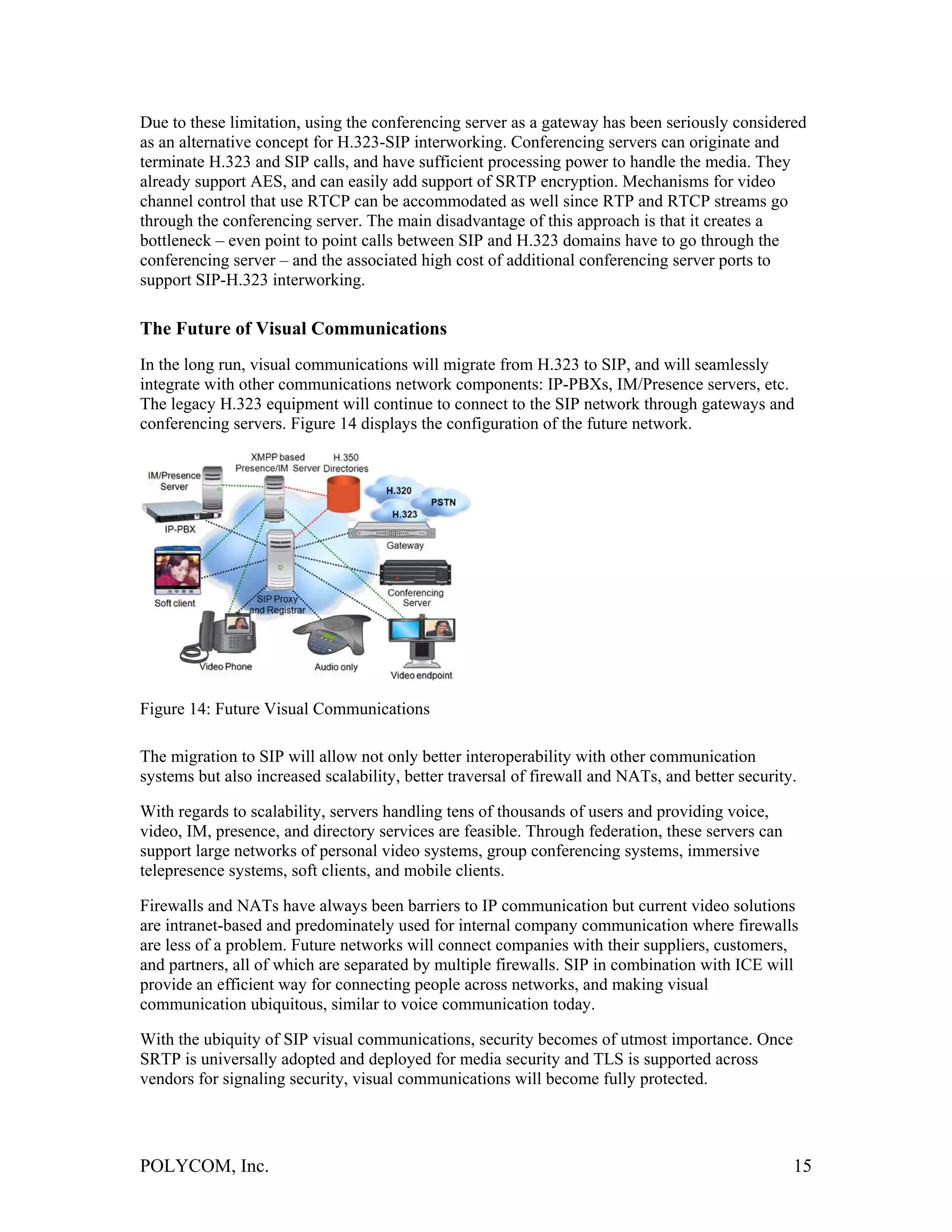 Due to these limitation, using the conferencing server as a gateway has been seriously considered
as an alternative concept for H.323-SIP interworking. Conferencing servers can originate and
terminate H.323 and SIP calls, and have sufficient processing power to handle the media. They
already support AES, and can easily add support of SRTP encryption. Mechanisms for video
channel control that use RTCP can be accommodated as well since RTP and RTCP streams go
through the conferencing server. The main disadvantage of this approach is that it creates a
bottleneck – even point to point calls between SIP and H.323 domains have to go through the
conferencing server – and the associated high cost of additional conferencing server ports to
support SIP-H.323 interworking.

The Future of Visual Communications
In the long run, visual communications will migrate from H.323 to SIP, and will seamlessly
integrate with other communications network components: IP-PBXs, IM/Presence servers, etc.
The legacy H.323 equipment will continue to connect to the SIP network through gateways and
conferencing servers. Figure 14 displays the configuration of the future network.




Figure 14: Future Visual Communications

The migration to SIP will allow not only better interoperability with other communication
systems but also increased scalability, better traversal of firewall and NATs, and better security.

With regards to scalability, servers handling tens of thousands of users and providing voice,
video, IM, presence, and directory services are feasible. Through federation, these servers can
support large networks of personal video systems, group conferencing systems, immersive
telepresence systems, soft clients, and mobile clients.

Firewalls and NATs have always been barriers to IP communication but current video solutions
are intranet-based and predominately used for internal company communication where firewalls
are less of a problem. Future networks will connect companies with their suppliers, customers,
and partners, all of which are separated by multiple firewalls. SIP in combination with ICE will
provide an efficient way for connecting people across networks, and making visual
communication ubiquitous, similar to voice communication today.

With the ubiquity of SIP visual communications, security becomes of utmost importance. Once
SRTP is universally adopted and deployed for media security and TLS is supported across
vendors for signaling security, visual communications will become fully protected.




POLYCOM, Inc.                                                                                     15
 