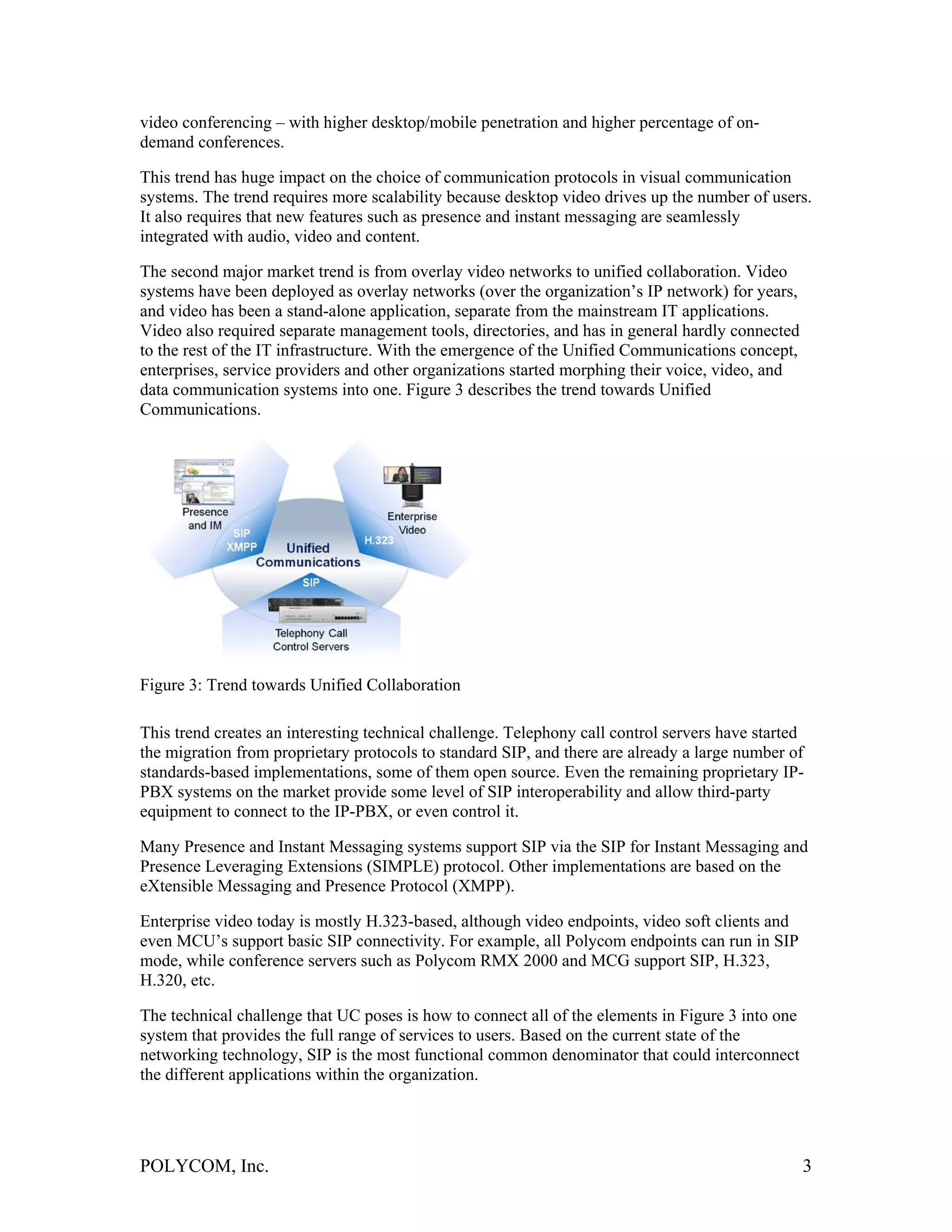 video conferencing – with higher desktop/mobile penetration and higher percentage of on-
demand conferences.

This trend has huge impact on the choice of communication protocols in visual communication
systems. The trend requires more scalability because desktop video drives up the number of users.
It also requires that new features such as presence and instant messaging are seamlessly
integrated with audio, video and content.

The second major market trend is from overlay video networks to unified collaboration. Video
systems have been deployed as overlay networks (over the organization’s IP network) for years,
and video has been a stand-alone application, separate from the mainstream IT applications.
Video also required separate management tools, directories, and has in general hardly connected
to the rest of the IT infrastructure. With the emergence of the Unified Communications concept,
enterprises, service providers and other organizations started morphing their voice, video, and
data communication systems into one. Figure 3 describes the trend towards Unified
Communications.




Figure 3: Trend towards Unified Collaboration

This trend creates an interesting technical challenge. Telephony call control servers have started
the migration from proprietary protocols to standard SIP, and there are already a large number of
standards-based implementations, some of them open source. Even the remaining proprietary IP-
PBX systems on the market provide some level of SIP interoperability and allow third-party
equipment to connect to the IP-PBX, or even control it.

Many Presence and Instant Messaging systems support SIP via the SIP for Instant Messaging and
Presence Leveraging Extensions (SIMPLE) protocol. Other implementations are based on the
eXtensible Messaging and Presence Protocol (XMPP).

Enterprise video today is mostly H.323-based, although video endpoints, video soft clients and
even MCU’s support basic SIP connectivity. For example, all Polycom endpoints can run in SIP
mode, while conference servers such as Polycom RMX 2000 and MCG support SIP, H.323,
H.320, etc.

The technical challenge that UC poses is how to connect all of the elements in Figure 3 into one
system that provides the full range of services to users. Based on the current state of the
networking technology, SIP is the most functional common denominator that could interconnect
the different applications within the organization.




POLYCOM, Inc.                                                                                      3
 