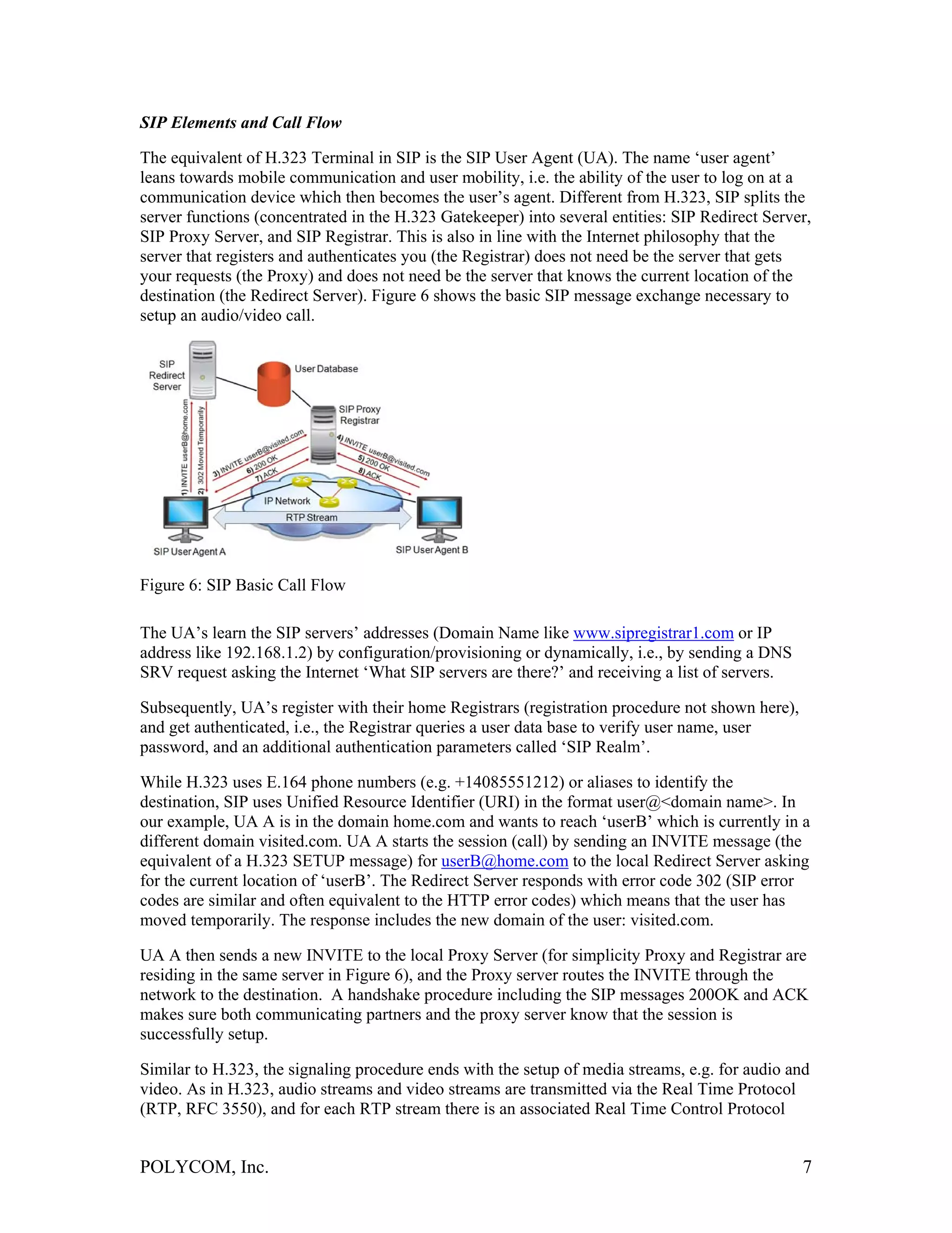 SIP Elements and Call Flow

The equivalent of H.323 Terminal in SIP is the SIP User Agent (UA). The name ‘user agent’
leans towards mobile communication and user mobility, i.e. the ability of the user to log on at a
communication device which then becomes the user’s agent. Different from H.323, SIP splits the
server functions (concentrated in the H.323 Gatekeeper) into several entities: SIP Redirect Server,
SIP Proxy Server, and SIP Registrar. This is also in line with the Internet philosophy that the
server that registers and authenticates you (the Registrar) does not need be the server that gets
your requests (the Proxy) and does not need be the server that knows the current location of the
destination (the Redirect Server). Figure 6 shows the basic SIP message exchange necessary to
setup an audio/video call.




Figure 6: SIP Basic Call Flow

The UA’s learn the SIP servers’ addresses (Domain Name like www.sipregistrar1.com or IP
address like 192.168.1.2) by configuration/provisioning or dynamically, i.e., by sending a DNS
SRV request asking the Internet ‘What SIP servers are there?’ and receiving a list of servers.

Subsequently, UA’s register with their home Registrars (registration procedure not shown here),
and get authenticated, i.e., the Registrar queries a user data base to verify user name, user
password, and an additional authentication parameters called ‘SIP Realm’.

While H.323 uses E.164 phone numbers (e.g. +14085551212) or aliases to identify the
destination, SIP uses Unified Resource Identifier (URI) in the format user@<domain name>. In
our example, UA A is in the domain home.com and wants to reach ‘userB’ which is currently in a
different domain visited.com. UA A starts the session (call) by sending an INVITE message (the
equivalent of a H.323 SETUP message) for userB@home.com to the local Redirect Server asking
for the current location of ‘userB’. The Redirect Server responds with error code 302 (SIP error
codes are similar and often equivalent to the HTTP error codes) which means that the user has
moved temporarily. The response includes the new domain of the user: visited.com.

UA A then sends a new INVITE to the local Proxy Server (for simplicity Proxy and Registrar are
residing in the same server in Figure 6), and the Proxy server routes the INVITE through the
network to the destination. A handshake procedure including the SIP messages 200OK and ACK
makes sure both communicating partners and the proxy server know that the session is
successfully setup.

Similar to H.323, the signaling procedure ends with the setup of media streams, e.g. for audio and
video. As in H.323, audio streams and video streams are transmitted via the Real Time Protocol
(RTP, RFC 3550), and for each RTP stream there is an associated Real Time Control Protocol


POLYCOM, Inc.                                                                                     7
 
