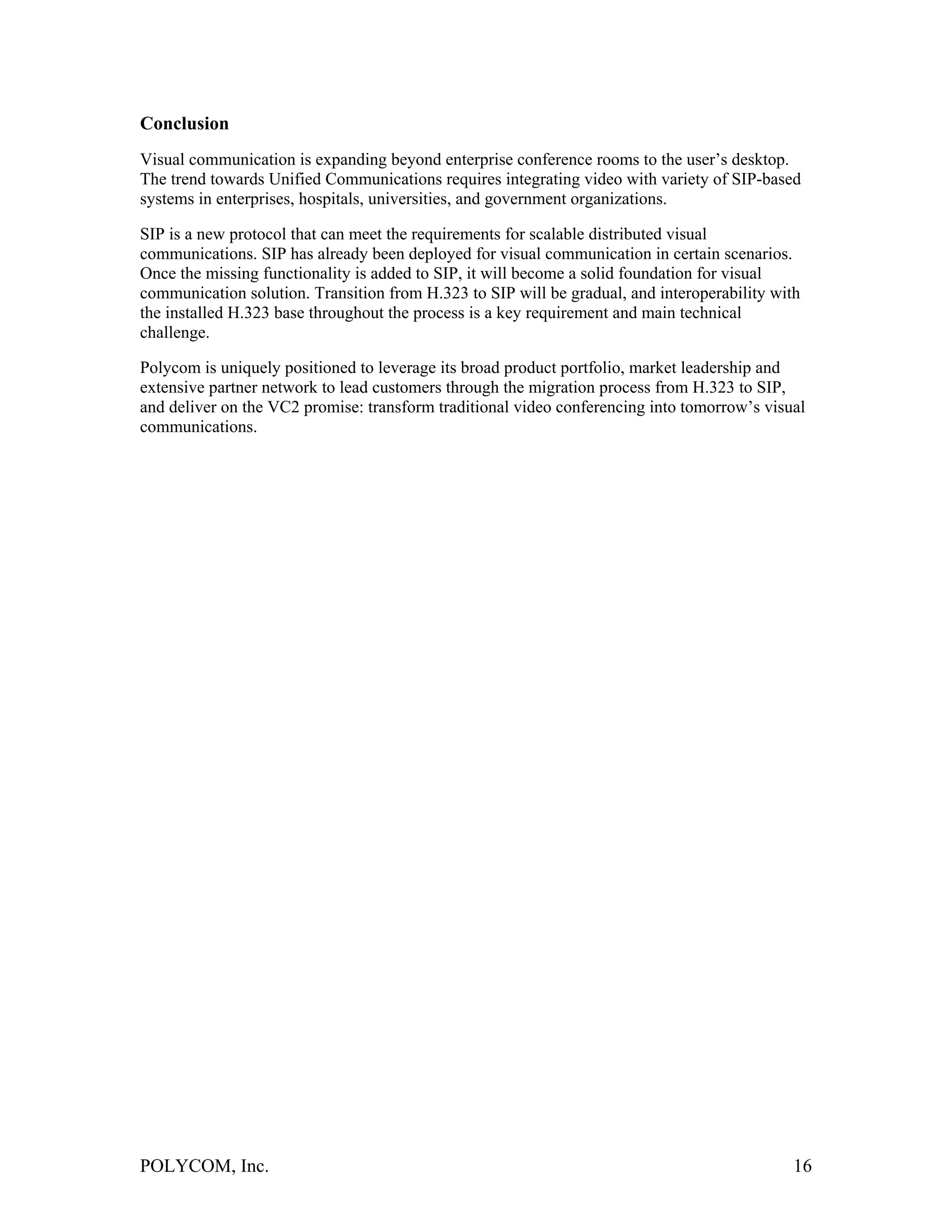 Conclusion
Visual communication is expanding beyond enterprise conference rooms to the user’s desktop.
The trend towards Unified Communications requires integrating video with variety of SIP-based
systems in enterprises, hospitals, universities, and government organizations.

SIP is a new protocol that can meet the requirements for scalable distributed visual
communications. SIP has already been deployed for visual communication in certain scenarios.
Once the missing functionality is added to SIP, it will become a solid foundation for visual
communication solution. Transition from H.323 to SIP will be gradual, and interoperability with
the installed H.323 base throughout the process is a key requirement and main technical
challenge.

Polycom is uniquely positioned to leverage its broad product portfolio, market leadership and
extensive partner network to lead customers through the migration process from H.323 to SIP,
and deliver on the VC2 promise: transform traditional video conferencing into tomorrow’s visual
communications.




POLYCOM, Inc.                                                                                 16
 
