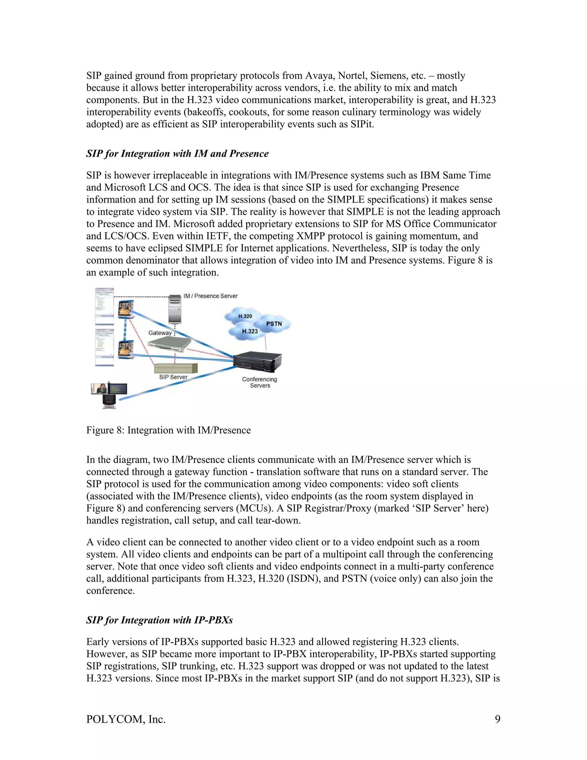 SIP gained ground from proprietary protocols from Avaya, Nortel, Siemens, etc. – mostly
because it allows better interoperability across vendors, i.e. the ability to mix and match
components. But in the H.323 video communications market, interoperability is great, and H.323
interoperability events (bakeoffs, cookouts, for some reason culinary terminology was widely
adopted) are as efficient as SIP interoperability events such as SIPit.

SIP for Integration with IM and Presence

SIP is however irreplaceable in integrations with IM/Presence systems such as IBM Same Time
and Microsoft LCS and OCS. The idea is that since SIP is used for exchanging Presence
information and for setting up IM sessions (based on the SIMPLE specifications) it makes sense
to integrate video system via SIP. The reality is however that SIMPLE is not the leading approach
to Presence and IM. Microsoft added proprietary extensions to SIP for MS Office Communicator
and LCS/OCS. Even within IETF, the competing XMPP protocol is gaining momentum, and
seems to have eclipsed SIMPLE for Internet applications. Nevertheless, SIP is today the only
common denominator that allows integration of video into IM and Presence systems. Figure 8 is
an example of such integration.




Figure 8: Integration with IM/Presence

In the diagram, two IM/Presence clients communicate with an IM/Presence server which is
connected through a gateway function - translation software that runs on a standard server. The
SIP protocol is used for the communication among video components: video soft clients
(associated with the IM/Presence clients), video endpoints (as the room system displayed in
Figure 8) and conferencing servers (MCUs). A SIP Registrar/Proxy (marked ‘SIP Server’ here)
handles registration, call setup, and call tear-down.

A video client can be connected to another video client or to a video endpoint such as a room
system. All video clients and endpoints can be part of a multipoint call through the conferencing
server. Note that once video soft clients and video endpoints connect in a multi-party conference
call, additional participants from H.323, H.320 (ISDN), and PSTN (voice only) can also join the
conference.

SIP for Integration with IP-PBXs

Early versions of IP-PBXs supported basic H.323 and allowed registering H.323 clients.
However, as SIP became more important to IP-PBX interoperability, IP-PBXs started supporting
SIP registrations, SIP trunking, etc. H.323 support was dropped or was not updated to the latest
H.323 versions. Since most IP-PBXs in the market support SIP (and do not support H.323), SIP is


POLYCOM, Inc.                                                                                       9
 