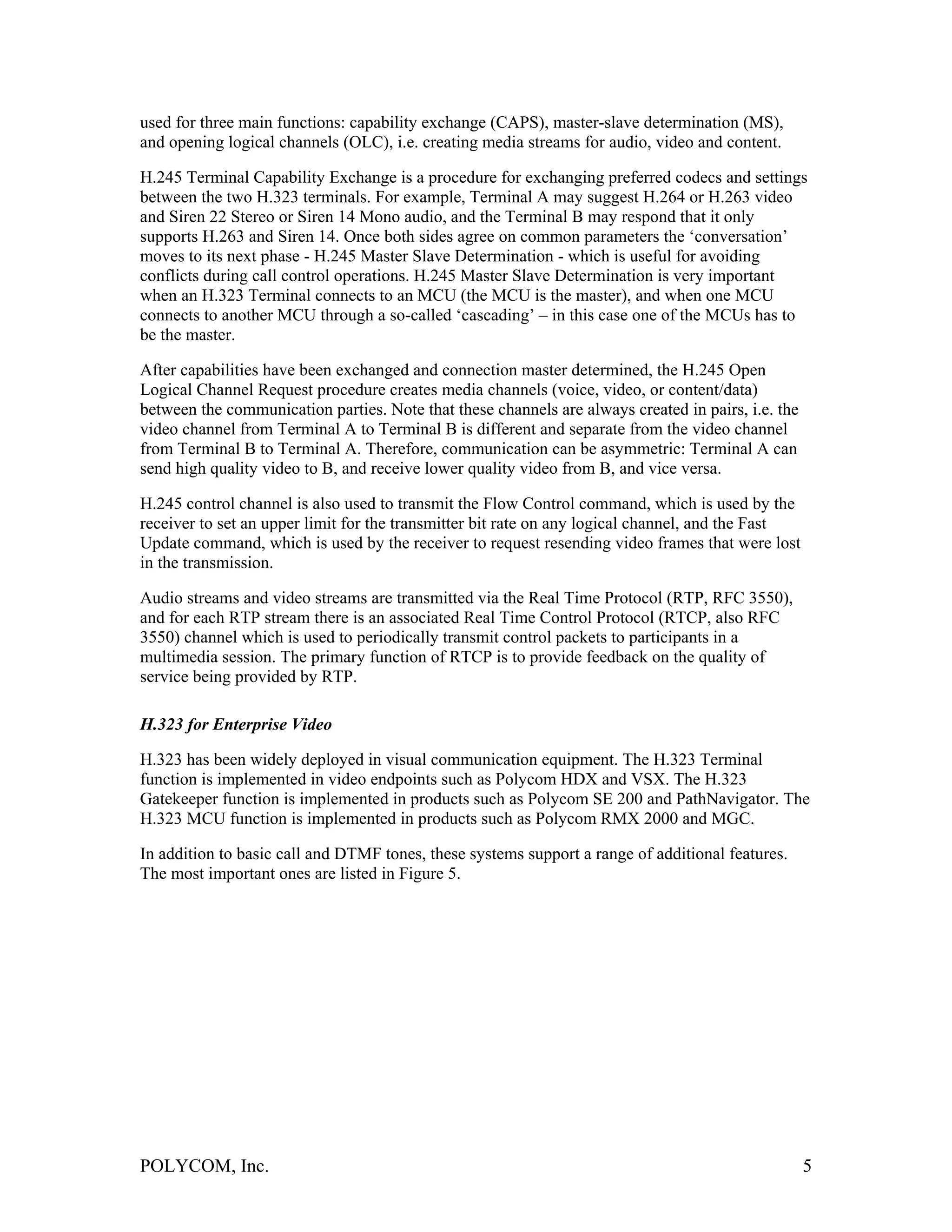 used for three main functions: capability exchange (CAPS), master-slave determination (MS),
and opening logical channels (OLC), i.e. creating media streams for audio, video and content.

H.245 Terminal Capability Exchange is a procedure for exchanging preferred codecs and settings
between the two H.323 terminals. For example, Terminal A may suggest H.264 or H.263 video
and Siren 22 Stereo or Siren 14 Mono audio, and the Terminal B may respond that it only
supports H.263 and Siren 14. Once both sides agree on common parameters the ‘conversation’
moves to its next phase - H.245 Master Slave Determination - which is useful for avoiding
conflicts during call control operations. H.245 Master Slave Determination is very important
when an H.323 Terminal connects to an MCU (the MCU is the master), and when one MCU
connects to another MCU through a so-called ‘cascading’ – in this case one of the MCUs has to
be the master.

After capabilities have been exchanged and connection master determined, the H.245 Open
Logical Channel Request procedure creates media channels (voice, video, or content/data)
between the communication parties. Note that these channels are always created in pairs, i.e. the
video channel from Terminal A to Terminal B is different and separate from the video channel
from Terminal B to Terminal A. Therefore, communication can be asymmetric: Terminal A can
send high quality video to B, and receive lower quality video from B, and vice versa.

H.245 control channel is also used to transmit the Flow Control command, which is used by the
receiver to set an upper limit for the transmitter bit rate on any logical channel, and the Fast
Update command, which is used by the receiver to request resending video frames that were lost
in the transmission.

Audio streams and video streams are transmitted via the Real Time Protocol (RTP, RFC 3550),
and for each RTP stream there is an associated Real Time Control Protocol (RTCP, also RFC
3550) channel which is used to periodically transmit control packets to participants in a
multimedia session. The primary function of RTCP is to provide feedback on the quality of
service being provided by RTP.

H.323 for Enterprise Video

H.323 has been widely deployed in visual communication equipment. The H.323 Terminal
function is implemented in video endpoints such as Polycom HDX and VSX. The H.323
Gatekeeper function is implemented in products such as Polycom SE 200 and PathNavigator. The
H.323 MCU function is implemented in products such as Polycom RMX 2000 and MGC.

In addition to basic call and DTMF tones, these systems support a range of additional features.
The most important ones are listed in Figure 5.




POLYCOM, Inc.                                                                                       5
 