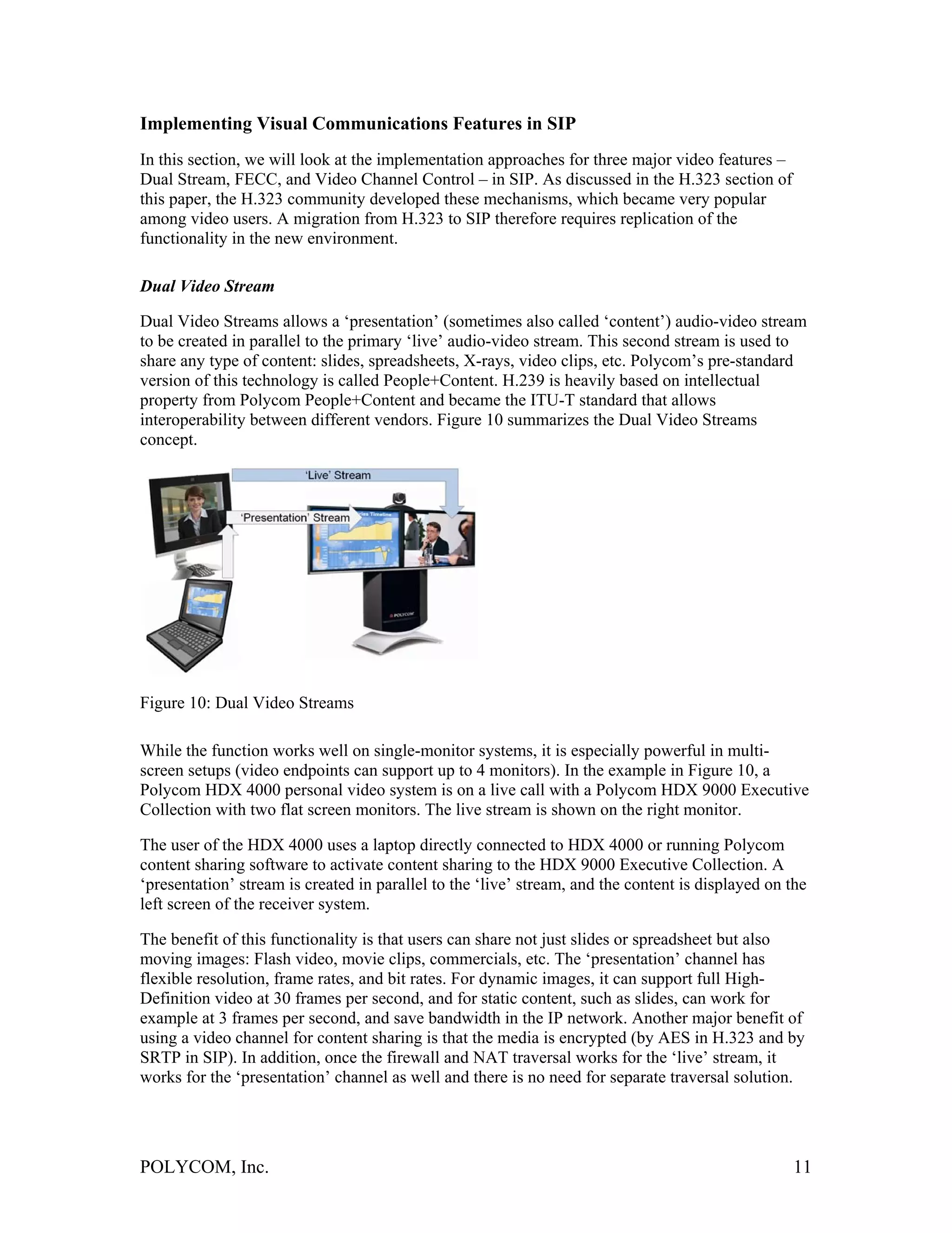 Implementing Visual Communications Features in SIP
In this section, we will look at the implementation approaches for three major video features –
Dual Stream, FECC, and Video Channel Control – in SIP. As discussed in the H.323 section of
this paper, the H.323 community developed these mechanisms, which became very popular
among video users. A migration from H.323 to SIP therefore requires replication of the
functionality in the new environment.

Dual Video Stream

Dual Video Streams allows a ‘presentation’ (sometimes also called ‘content’) audio-video stream
to be created in parallel to the primary ‘live’ audio-video stream. This second stream is used to
share any type of content: slides, spreadsheets, X-rays, video clips, etc. Polycom’s pre-standard
version of this technology is called People+Content. H.239 is heavily based on intellectual
property from Polycom People+Content and became the ITU-T standard that allows
interoperability between different vendors. Figure 10 summarizes the Dual Video Streams
concept.




Figure 10: Dual Video Streams

While the function works well on single-monitor systems, it is especially powerful in multi-
screen setups (video endpoints can support up to 4 monitors). In the example in Figure 10, a
Polycom HDX 4000 personal video system is on a live call with a Polycom HDX 9000 Executive
Collection with two flat screen monitors. The live stream is shown on the right monitor.

The user of the HDX 4000 uses a laptop directly connected to HDX 4000 or running Polycom
content sharing software to activate content sharing to the HDX 9000 Executive Collection. A
‘presentation’ stream is created in parallel to the ‘live’ stream, and the content is displayed on the
left screen of the receiver system.

The benefit of this functionality is that users can share not just slides or spreadsheet but also
moving images: Flash video, movie clips, commercials, etc. The ‘presentation’ channel has
flexible resolution, frame rates, and bit rates. For dynamic images, it can support full High-
Definition video at 30 frames per second, and for static content, such as slides, can work for
example at 3 frames per second, and save bandwidth in the IP network. Another major benefit of
using a video channel for content sharing is that the media is encrypted (by AES in H.323 and by
SRTP in SIP). In addition, once the firewall and NAT traversal works for the ‘live’ stream, it
works for the ‘presentation’ channel as well and there is no need for separate traversal solution.




POLYCOM, Inc.                                                                                      11
 