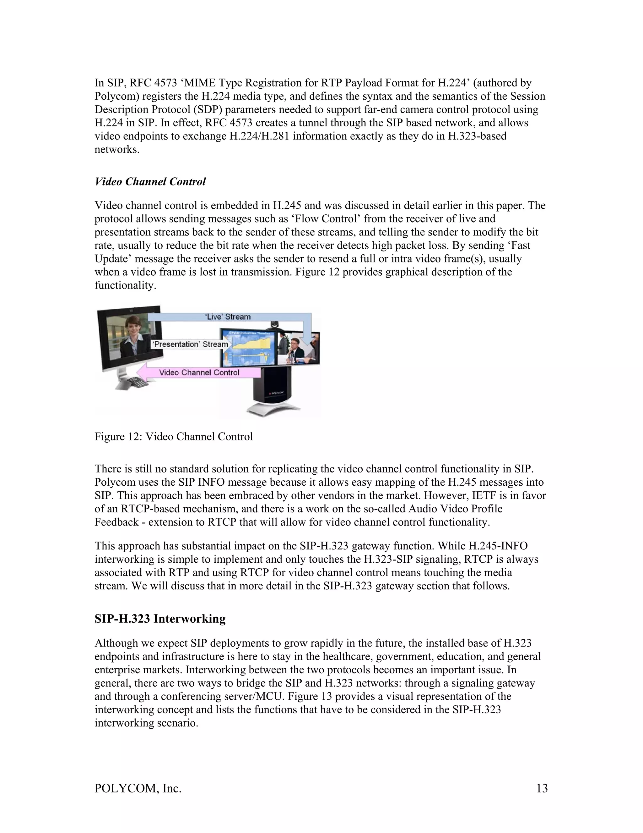 In SIP, RFC 4573 ‘MIME Type Registration for RTP Payload Format for H.224’ (authored by
Polycom) registers the H.224 media type, and defines the syntax and the semantics of the Session
Description Protocol (SDP) parameters needed to support far-end camera control protocol using
H.224 in SIP. In effect, RFC 4573 creates a tunnel through the SIP based network, and allows
video endpoints to exchange H.224/H.281 information exactly as they do in H.323-based
networks.

Video Channel Control

Video channel control is embedded in H.245 and was discussed in detail earlier in this paper. The
protocol allows sending messages such as ‘Flow Control’ from the receiver of live and
presentation streams back to the sender of these streams, and telling the sender to modify the bit
rate, usually to reduce the bit rate when the receiver detects high packet loss. By sending ‘Fast
Update’ message the receiver asks the sender to resend a full or intra video frame(s), usually
when a video frame is lost in transmission. Figure 12 provides graphical description of the
functionality.




Figure 12: Video Channel Control

There is still no standard solution for replicating the video channel control functionality in SIP.
Polycom uses the SIP INFO message because it allows easy mapping of the H.245 messages into
SIP. This approach has been embraced by other vendors in the market. However, IETF is in favor
of an RTCP-based mechanism, and there is a work on the so-called Audio Video Profile
Feedback - extension to RTCP that will allow for video channel control functionality.

This approach has substantial impact on the SIP-H.323 gateway function. While H.245-INFO
interworking is simple to implement and only touches the H.323-SIP signaling, RTCP is always
associated with RTP and using RTCP for video channel control means touching the media
stream. We will discuss that in more detail in the SIP-H.323 gateway section that follows.

SIP-H.323 Interworking
Although we expect SIP deployments to grow rapidly in the future, the installed base of H.323
endpoints and infrastructure is here to stay in the healthcare, government, education, and general
enterprise markets. Interworking between the two protocols becomes an important issue. In
general, there are two ways to bridge the SIP and H.323 networks: through a signaling gateway
and through a conferencing server/MCU. Figure 13 provides a visual representation of the
interworking concept and lists the functions that have to be considered in the SIP-H.323
interworking scenario.




POLYCOM, Inc.                                                                                   13
 