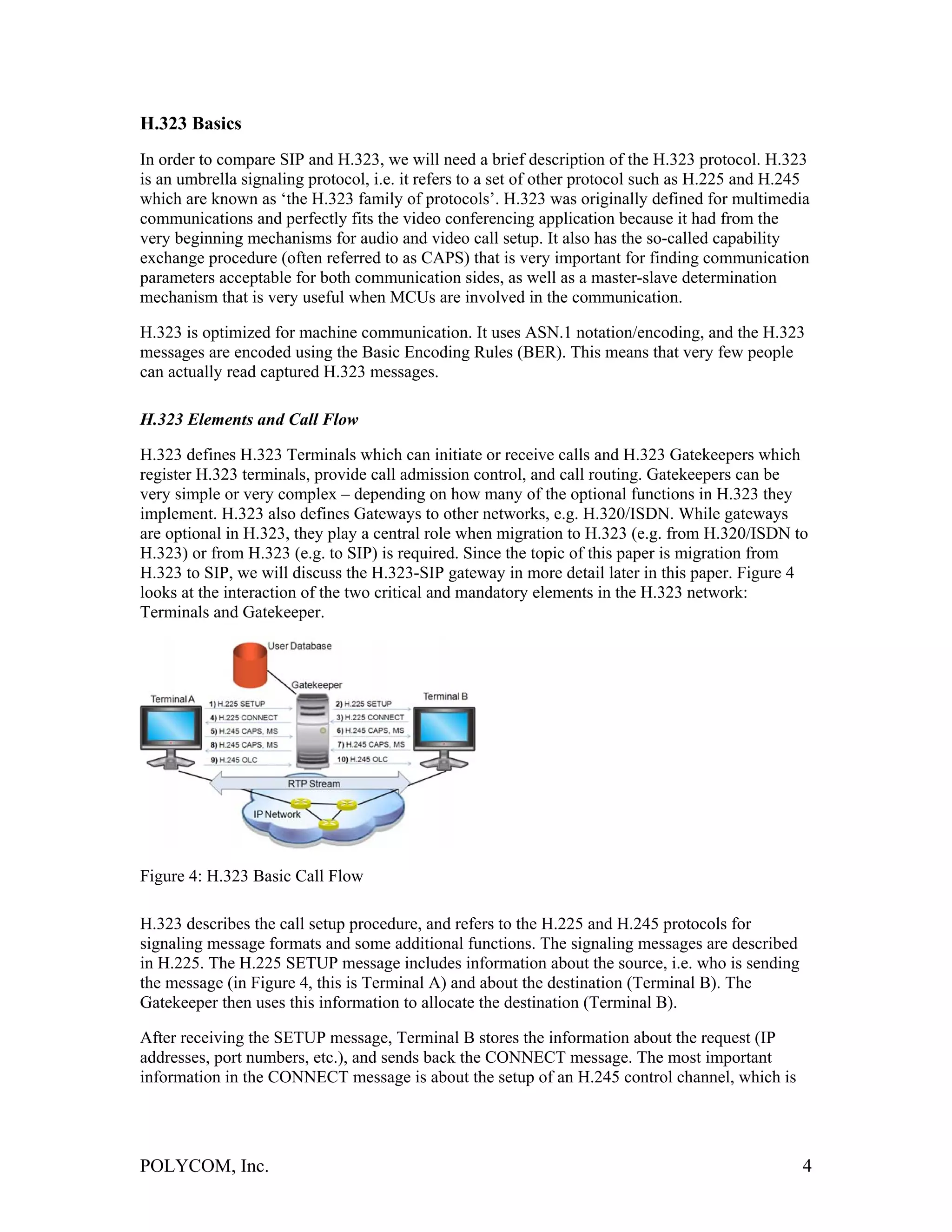 H.323 Basics
In order to compare SIP and H.323, we will need a brief description of the H.323 protocol. H.323
is an umbrella signaling protocol, i.e. it refers to a set of other protocol such as H.225 and H.245
which are known as ‘the H.323 family of protocols’. H.323 was originally defined for multimedia
communications and perfectly fits the video conferencing application because it had from the
very beginning mechanisms for audio and video call setup. It also has the so-called capability
exchange procedure (often referred to as CAPS) that is very important for finding communication
parameters acceptable for both communication sides, as well as a master-slave determination
mechanism that is very useful when MCUs are involved in the communication.

H.323 is optimized for machine communication. It uses ASN.1 notation/encoding, and the H.323
messages are encoded using the Basic Encoding Rules (BER). This means that very few people
can actually read captured H.323 messages.

H.323 Elements and Call Flow

H.323 defines H.323 Terminals which can initiate or receive calls and H.323 Gatekeepers which
register H.323 terminals, provide call admission control, and call routing. Gatekeepers can be
very simple or very complex – depending on how many of the optional functions in H.323 they
implement. H.323 also defines Gateways to other networks, e.g. H.320/ISDN. While gateways
are optional in H.323, they play a central role when migration to H.323 (e.g. from H.320/ISDN to
H.323) or from H.323 (e.g. to SIP) is required. Since the topic of this paper is migration from
H.323 to SIP, we will discuss the H.323-SIP gateway in more detail later in this paper. Figure 4
looks at the interaction of the two critical and mandatory elements in the H.323 network:
Terminals and Gatekeeper.




Figure 4: H.323 Basic Call Flow

H.323 describes the call setup procedure, and refers to the H.225 and H.245 protocols for
signaling message formats and some additional functions. The signaling messages are described
in H.225. The H.225 SETUP message includes information about the source, i.e. who is sending
the message (in Figure 4, this is Terminal A) and about the destination (Terminal B). The
Gatekeeper then uses this information to allocate the destination (Terminal B).

After receiving the SETUP message, Terminal B stores the information about the request (IP
addresses, port numbers, etc.), and sends back the CONNECT message. The most important
information in the CONNECT message is about the setup of an H.245 control channel, which is




POLYCOM, Inc.                                                                                     4
 