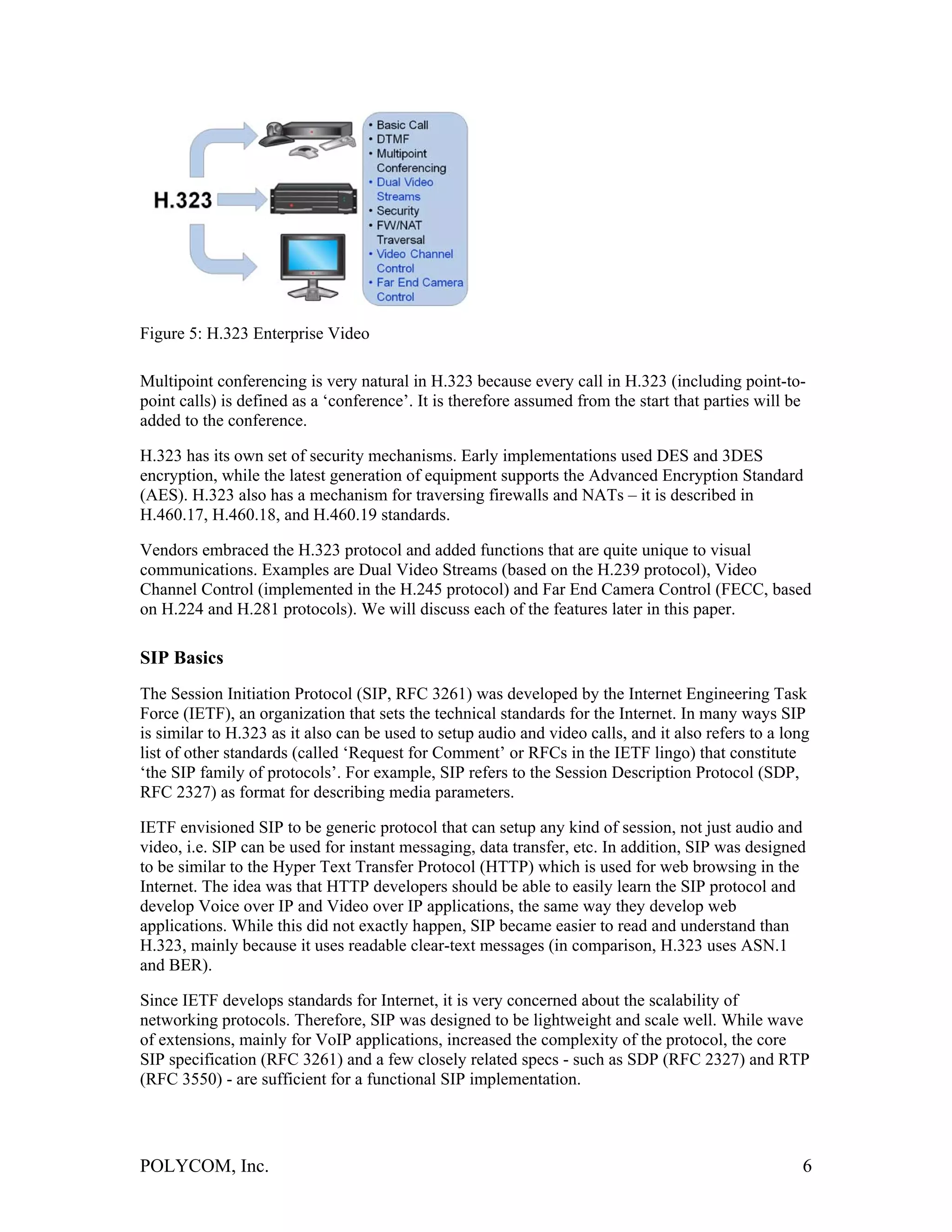 Figure 5: H.323 Enterprise Video

Multipoint conferencing is very natural in H.323 because every call in H.323 (including point-to-
point calls) is defined as a ‘conference’. It is therefore assumed from the start that parties will be
added to the conference.

H.323 has its own set of security mechanisms. Early implementations used DES and 3DES
encryption, while the latest generation of equipment supports the Advanced Encryption Standard
(AES). H.323 also has a mechanism for traversing firewalls and NATs – it is described in
H.460.17, H.460.18, and H.460.19 standards.

Vendors embraced the H.323 protocol and added functions that are quite unique to visual
communications. Examples are Dual Video Streams (based on the H.239 protocol), Video
Channel Control (implemented in the H.245 protocol) and Far End Camera Control (FECC, based
on H.224 and H.281 protocols). We will discuss each of the features later in this paper.

SIP Basics
The Session Initiation Protocol (SIP, RFC 3261) was developed by the Internet Engineering Task
Force (IETF), an organization that sets the technical standards for the Internet. In many ways SIP
is similar to H.323 as it also can be used to setup audio and video calls, and it also refers to a long
list of other standards (called ‘Request for Comment’ or RFCs in the IETF lingo) that constitute
‘the SIP family of protocols’. For example, SIP refers to the Session Description Protocol (SDP,
RFC 2327) as format for describing media parameters.

IETF envisioned SIP to be generic protocol that can setup any kind of session, not just audio and
video, i.e. SIP can be used for instant messaging, data transfer, etc. In addition, SIP was designed
to be similar to the Hyper Text Transfer Protocol (HTTP) which is used for web browsing in the
Internet. The idea was that HTTP developers should be able to easily learn the SIP protocol and
develop Voice over IP and Video over IP applications, the same way they develop web
applications. While this did not exactly happen, SIP became easier to read and understand than
H.323, mainly because it uses readable clear-text messages (in comparison, H.323 uses ASN.1
and BER).

Since IETF develops standards for Internet, it is very concerned about the scalability of
networking protocols. Therefore, SIP was designed to be lightweight and scale well. While wave
of extensions, mainly for VoIP applications, increased the complexity of the protocol, the core
SIP specification (RFC 3261) and a few closely related specs - such as SDP (RFC 2327) and RTP
(RFC 3550) - are sufficient for a functional SIP implementation.




POLYCOM, Inc.                                                                                        6
 