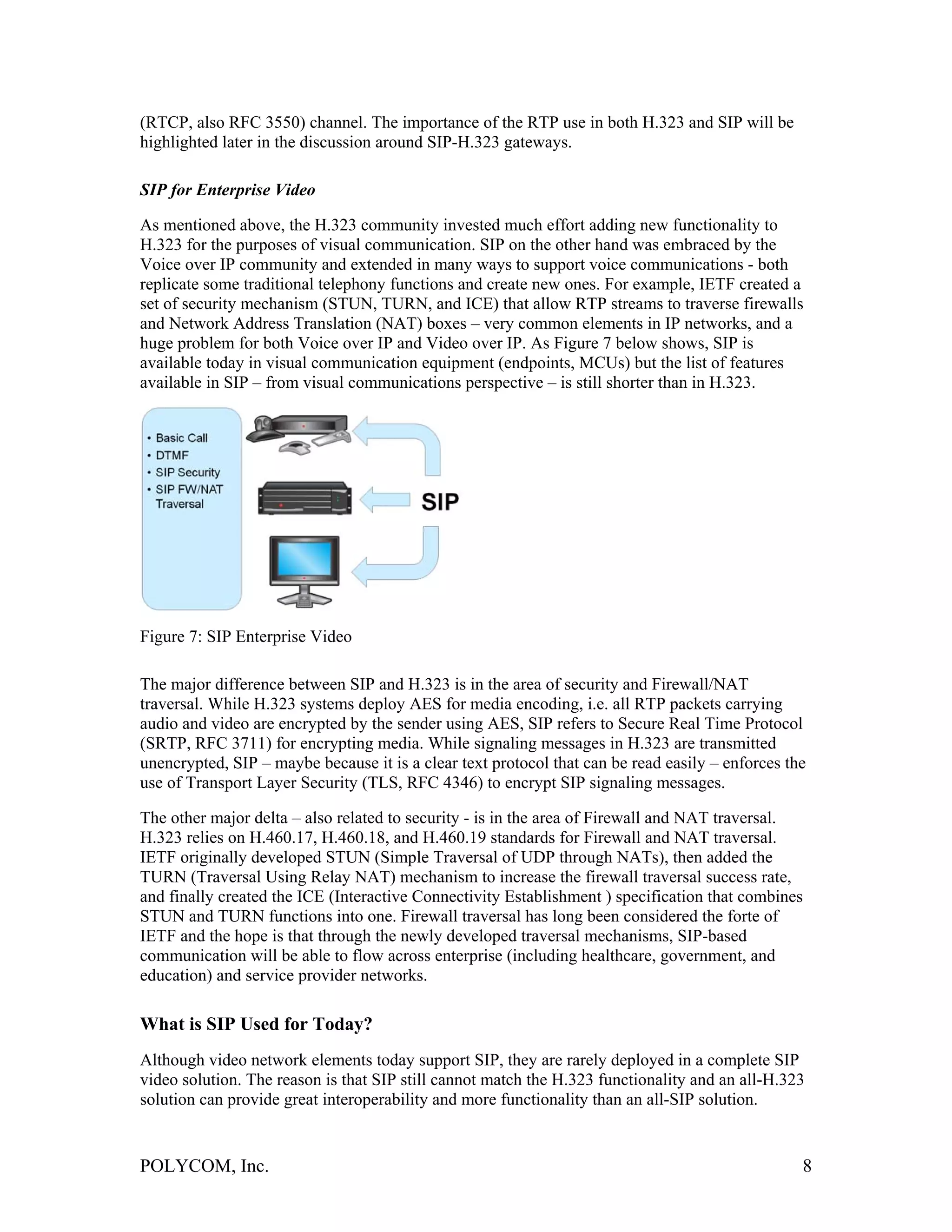 (RTCP, also RFC 3550) channel. The importance of the RTP use in both H.323 and SIP will be
highlighted later in the discussion around SIP-H.323 gateways.

SIP for Enterprise Video

As mentioned above, the H.323 community invested much effort adding new functionality to
H.323 for the purposes of visual communication. SIP on the other hand was embraced by the
Voice over IP community and extended in many ways to support voice communications - both
replicate some traditional telephony functions and create new ones. For example, IETF created a
set of security mechanism (STUN, TURN, and ICE) that allow RTP streams to traverse firewalls
and Network Address Translation (NAT) boxes – very common elements in IP networks, and a
huge problem for both Voice over IP and Video over IP. As Figure 7 below shows, SIP is
available today in visual communication equipment (endpoints, MCUs) but the list of features
available in SIP – from visual communications perspective – is still shorter than in H.323.




Figure 7: SIP Enterprise Video

The major difference between SIP and H.323 is in the area of security and Firewall/NAT
traversal. While H.323 systems deploy AES for media encoding, i.e. all RTP packets carrying
audio and video are encrypted by the sender using AES, SIP refers to Secure Real Time Protocol
(SRTP, RFC 3711) for encrypting media. While signaling messages in H.323 are transmitted
unencrypted, SIP – maybe because it is a clear text protocol that can be read easily – enforces the
use of Transport Layer Security (TLS, RFC 4346) to encrypt SIP signaling messages.

The other major delta – also related to security - is in the area of Firewall and NAT traversal.
H.323 relies on H.460.17, H.460.18, and H.460.19 standards for Firewall and NAT traversal.
IETF originally developed STUN (Simple Traversal of UDP through NATs), then added the
TURN (Traversal Using Relay NAT) mechanism to increase the firewall traversal success rate,
and finally created the ICE (Interactive Connectivity Establishment ) specification that combines
STUN and TURN functions into one. Firewall traversal has long been considered the forte of
IETF and the hope is that through the newly developed traversal mechanisms, SIP-based
communication will be able to flow across enterprise (including healthcare, government, and
education) and service provider networks.

What is SIP Used for Today?
Although video network elements today support SIP, they are rarely deployed in a complete SIP
video solution. The reason is that SIP still cannot match the H.323 functionality and an all-H.323
solution can provide great interoperability and more functionality than an all-SIP solution.


POLYCOM, Inc.                                                                                     8
 