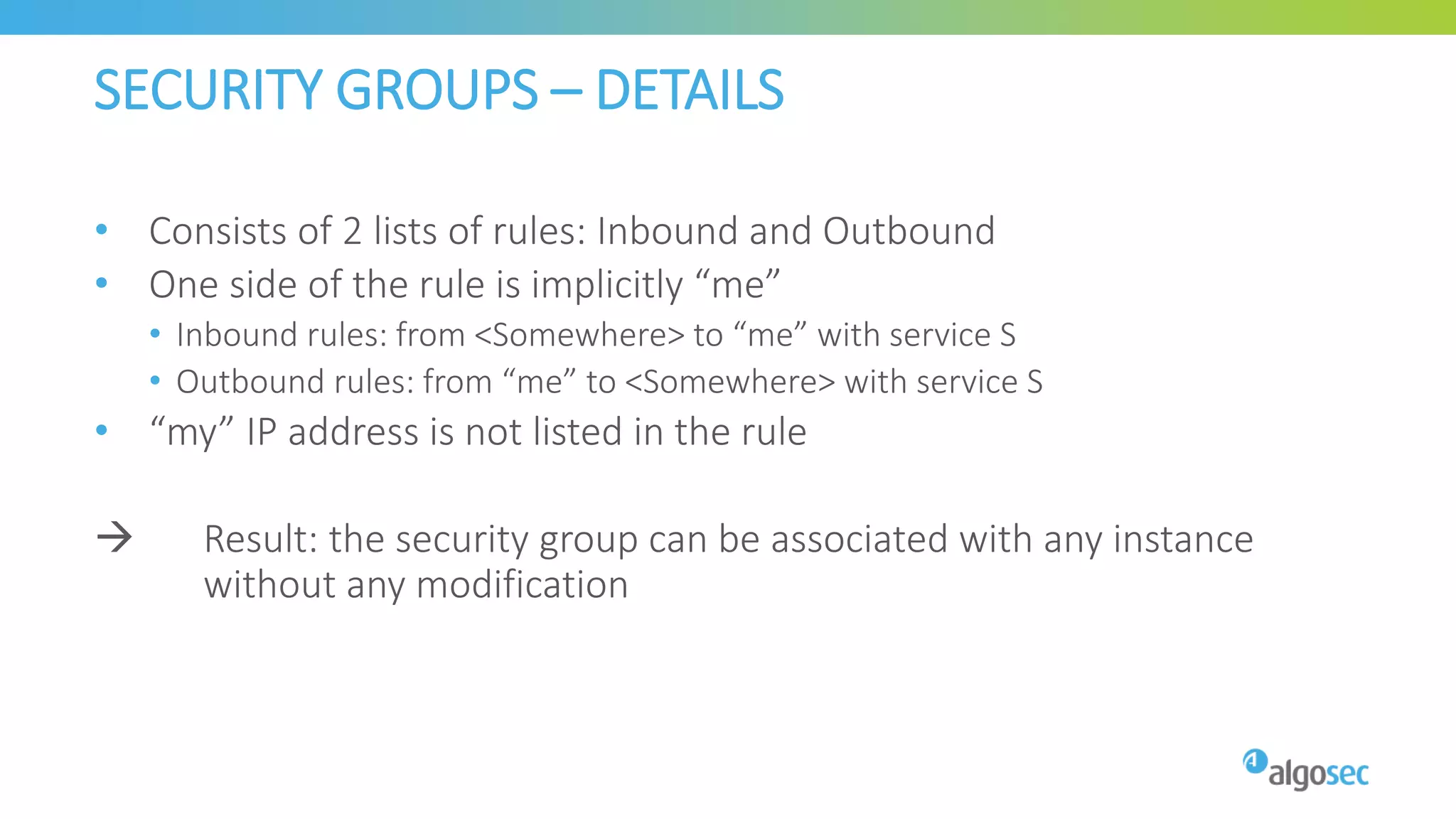 SECURITY GROUPS – DETAILS
• Consists of 2 lists of rules: Inbound and Outbound
• One side of the rule is implicitly “me”
• Inbound rules: from <Somewhere> to “me” with service S
• Outbound rules: from “me” to <Somewhere> with service S
• “my” IP address is not listed in the rule
 Result: the security group can be associated with any instance
without any modification
 