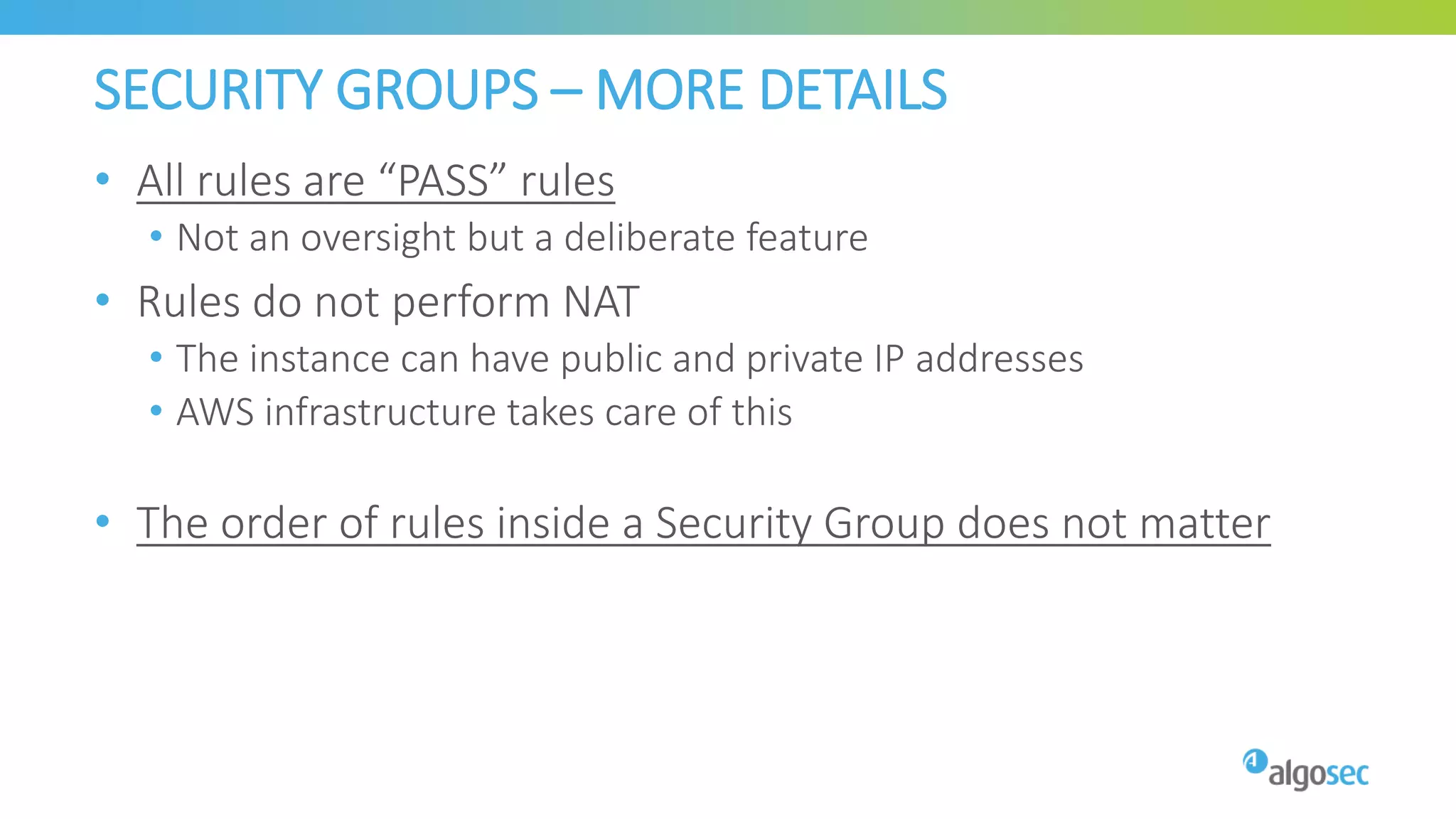SECURITY GROUPS – MORE DETAILS
• All rules are “PASS” rules
• Not an oversight but a deliberate feature
• Rules do not perform NAT
• The instance can have public and private IP addresses
• AWS infrastructure takes care of this
• The order of rules inside a Security Group does not matter
 