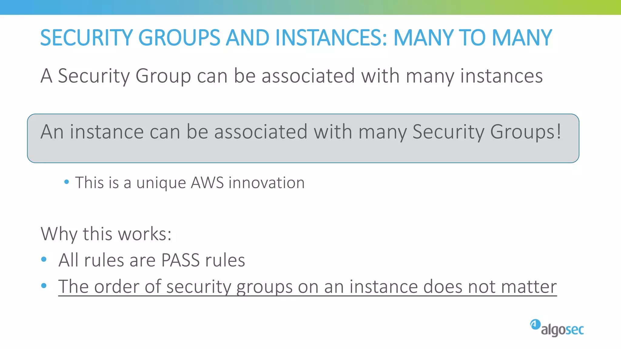 SECURITY GROUPS AND INSTANCES: MANY TO MANY
A Security Group can be associated with many instances
An instance can be associated with many Security Groups!
• This is a unique AWS innovation
Why this works:
• All rules are PASS rules
• The order of security groups on an instance does not matter
 