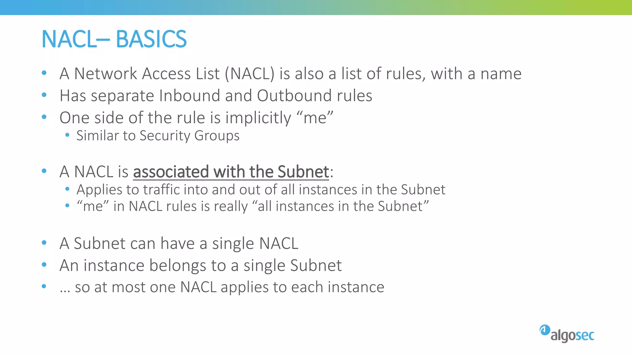 NACL– BASICS
• A Network Access List (NACL) is also a list of rules, with a name
• Has separate Inbound and Outbound rules
• One side of the rule is implicitly “me”
• Similar to Security Groups
• A NACL is associated with the Subnet:
• Applies to traffic into and out of all instances in the Subnet
• “me” in NACL rules is really “all instances in the Subnet”
• A Subnet can have a single NACL
• An instance belongs to a single Subnet
• … so at most one NACL applies to each instance
 
