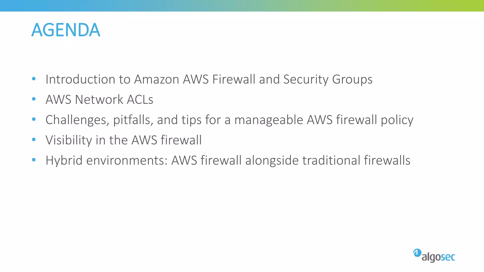 AGENDA
• Introduction to Amazon AWS Firewall and Security Groups
• AWS Network ACLs
• Challenges, pitfalls, and tips for a manageable AWS firewall policy
• Visibility in the AWS firewall
• Hybrid environments: AWS firewall alongside traditional firewalls
 