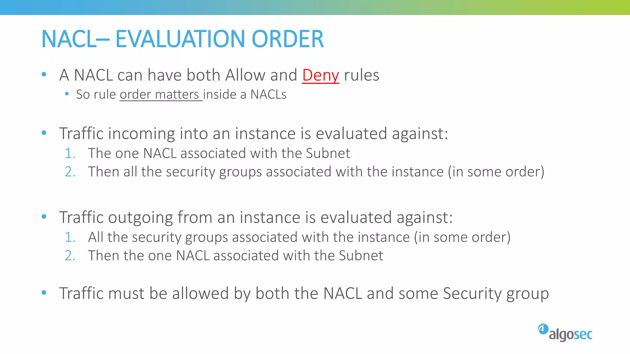 NACL– EVALUATION ORDER
• A NACL can have both Allow and Deny rules
• So rule order matters inside a NACLs
• Traffic incoming into an instance is evaluated against:
1. The one NACL associated with the Subnet
2. Then all the security groups associated with the instance (in some order)
• Traffic outgoing from an instance is evaluated against:
1. All the security groups associated with the instance (in some order)
2. Then the one NACL associated with the Subnet
• Traffic must be allowed by both the NACL and some Security group
 