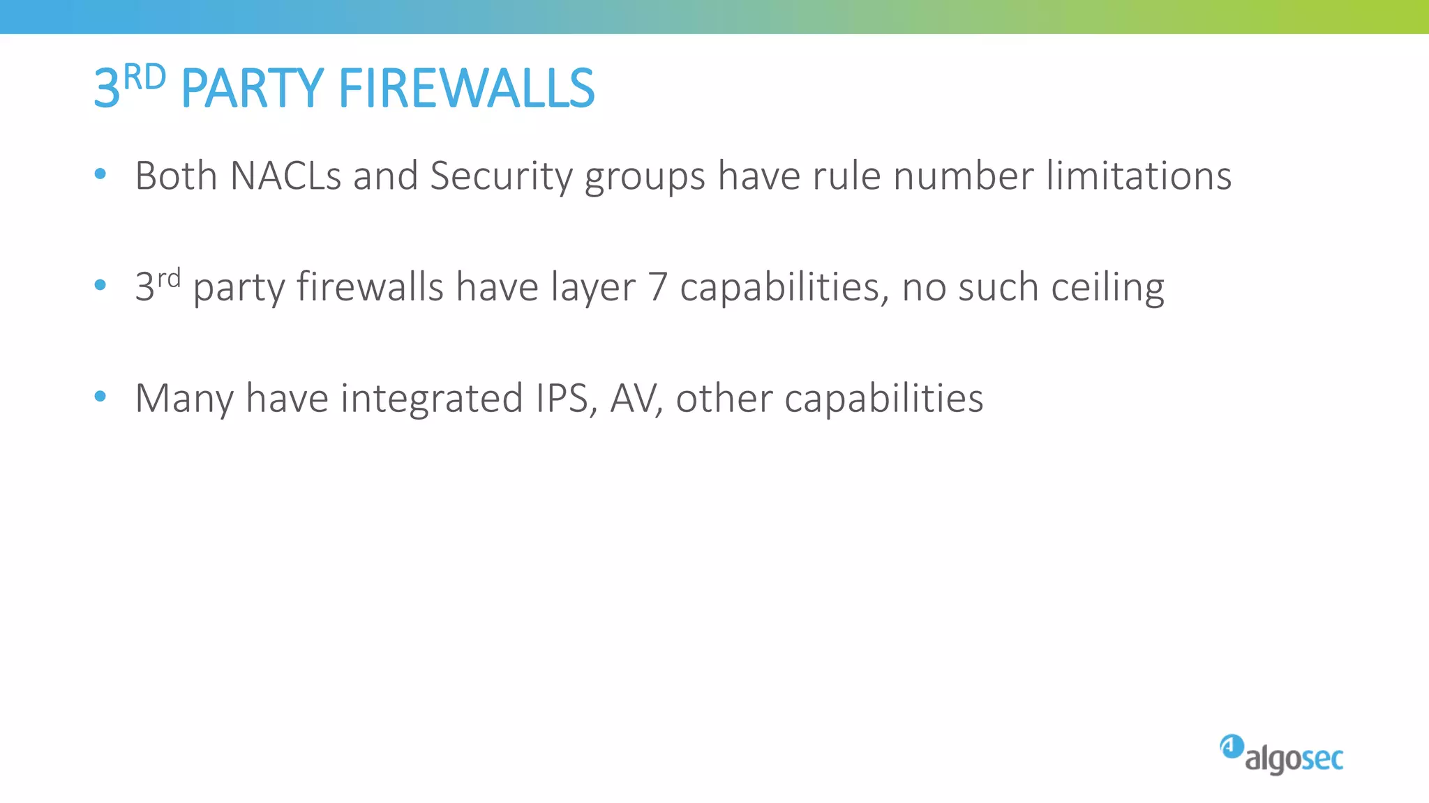 3RD PARTY FIREWALLS
• Both NACLs and Security groups have rule number limitations
• 3rd party firewalls have layer 7 capabilities, no such ceiling
• Many have integrated IPS, AV, other capabilities
 