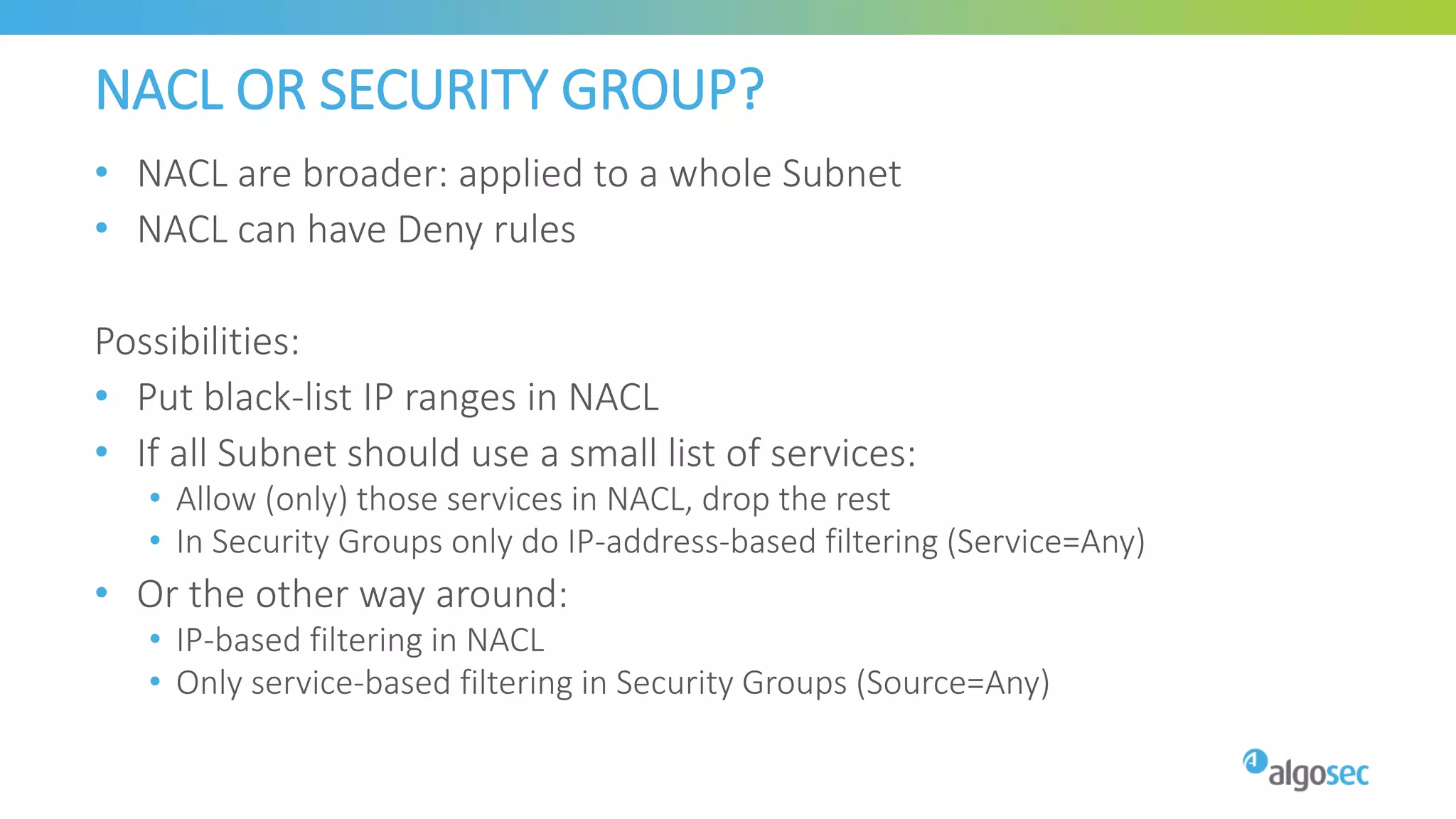 NACL OR SECURITY GROUP?
• NACL are broader: applied to a whole Subnet
• NACL can have Deny rules
Possibilities:
• Put black-list IP ranges in NACL
• If all Subnet should use a small list of services:
• Allow (only) those services in NACL, drop the rest
• In Security Groups only do IP-address-based filtering (Service=Any)
• Or the other way around:
• IP-based filtering in NACL
• Only service-based filtering in Security Groups (Source=Any)
 