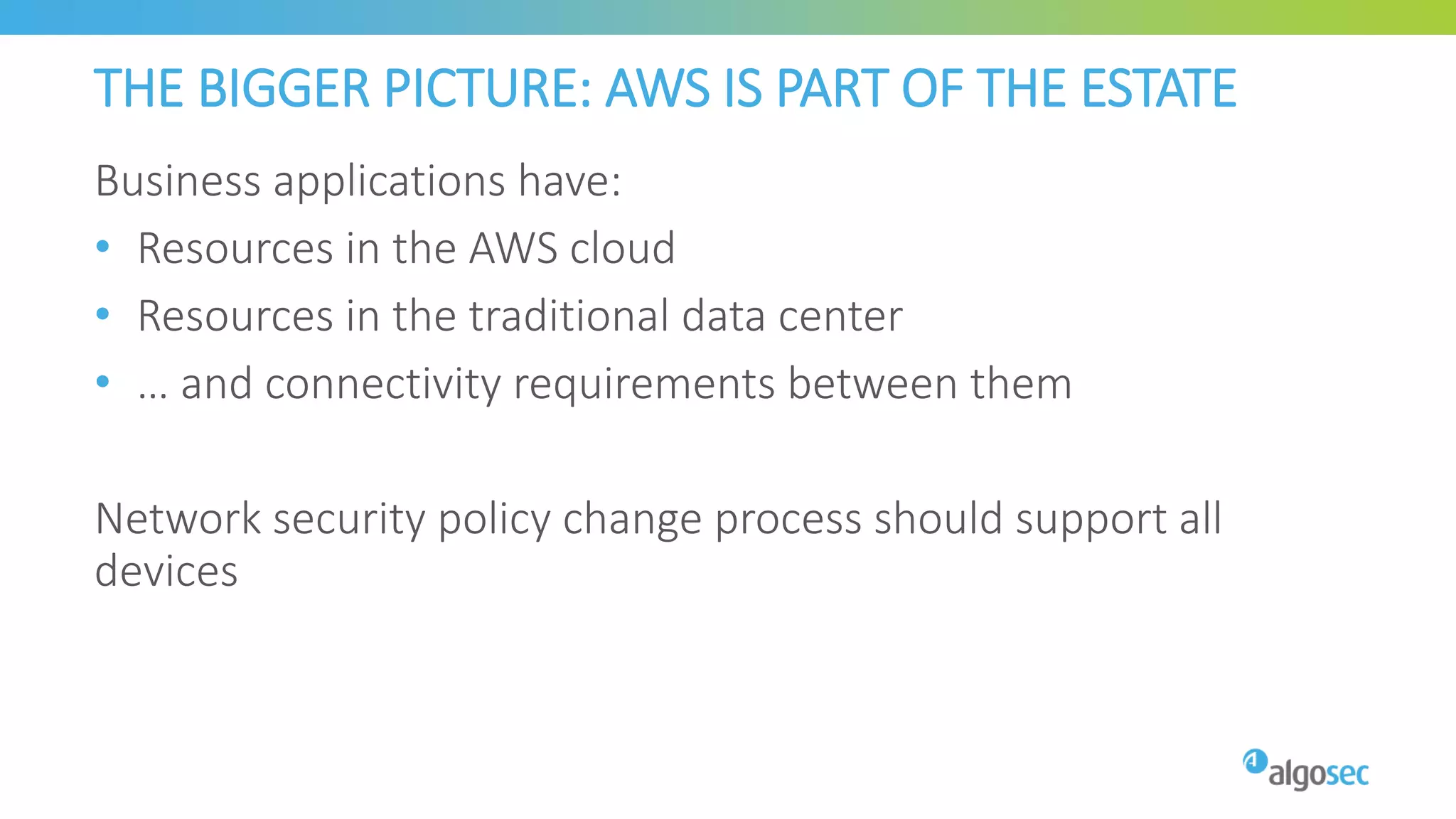 THE BIGGER PICTURE: AWS IS PART OF THE ESTATE
Business applications have:
• Resources in the AWS cloud
• Resources in the traditional data center
• … and connectivity requirements between them
Network security policy change process should support all
devices
 