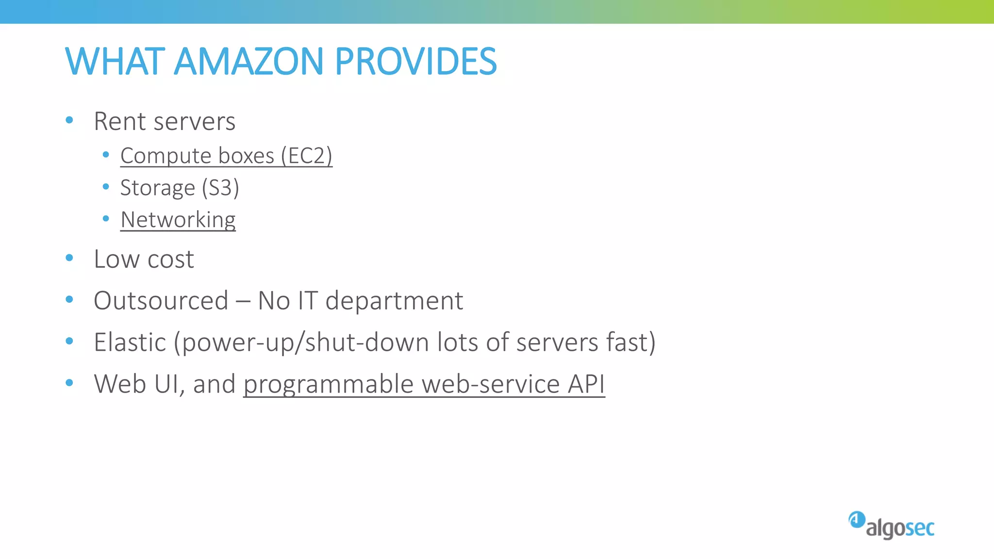 WHAT AMAZON PROVIDES
• Rent servers
• Compute boxes (EC2)
• Storage (S3)
• Networking
• Low cost
• Outsourced – No IT department
• Elastic (power-up/shut-down lots of servers fast)
• Web UI, and programmable web-service API
 