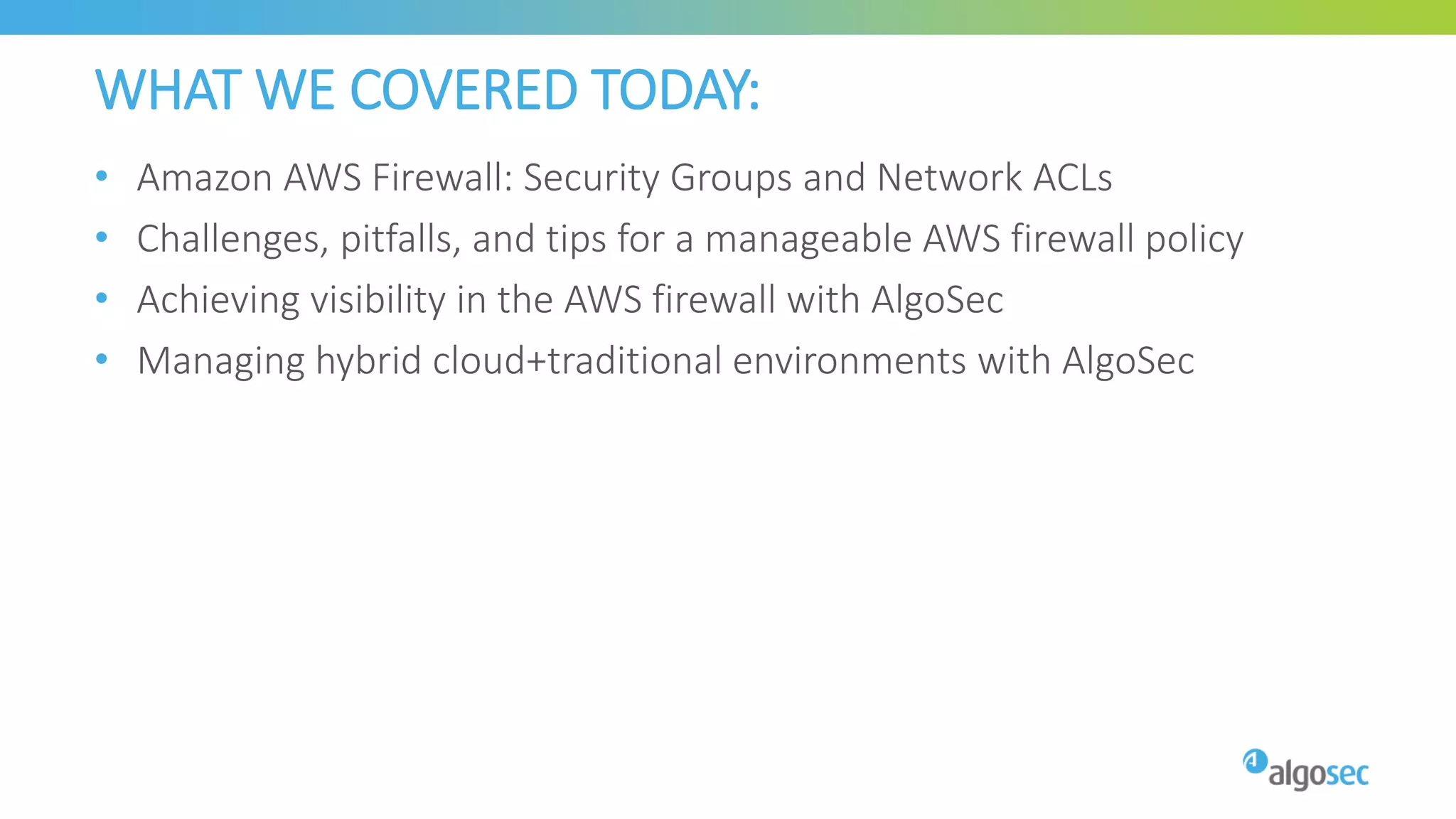 WHAT WE COVERED TODAY:
• Amazon AWS Firewall: Security Groups and Network ACLs
• Challenges, pitfalls, and tips for a manageable AWS firewall policy
• Achieving visibility in the AWS firewall with AlgoSec
• Managing hybrid cloud+traditional environments with AlgoSec
 