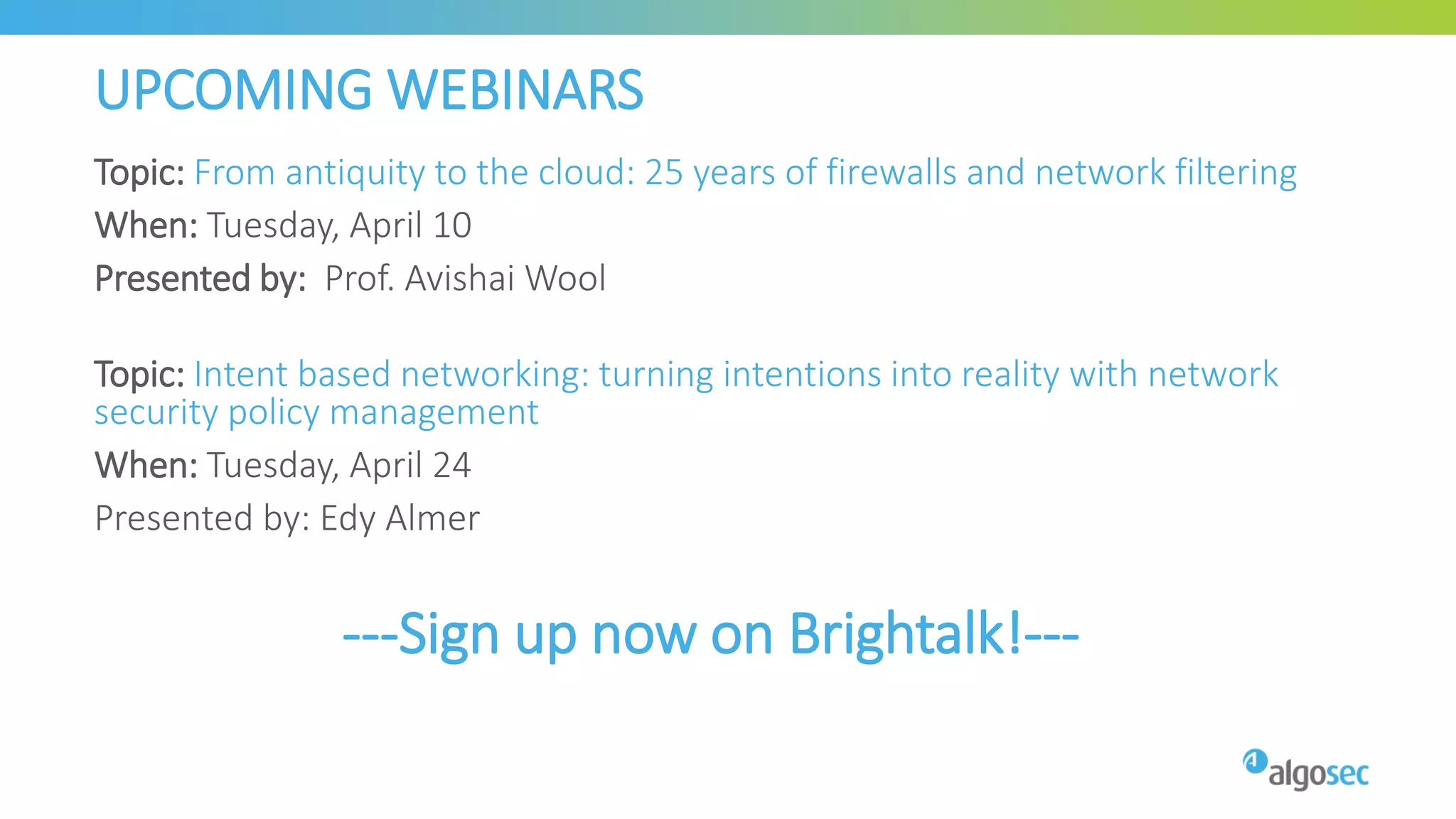 UPCOMING WEBINARS
Topic: From antiquity to the cloud: 25 years of firewalls and network filtering
When: Tuesday, April 10
Presented by: Prof. Avishai Wool
Topic: Intent based networking: turning intentions into reality with network
security policy management
When: Tuesday, April 24
Presented by: Edy Almer
---Sign up now on Brightalk!---
 