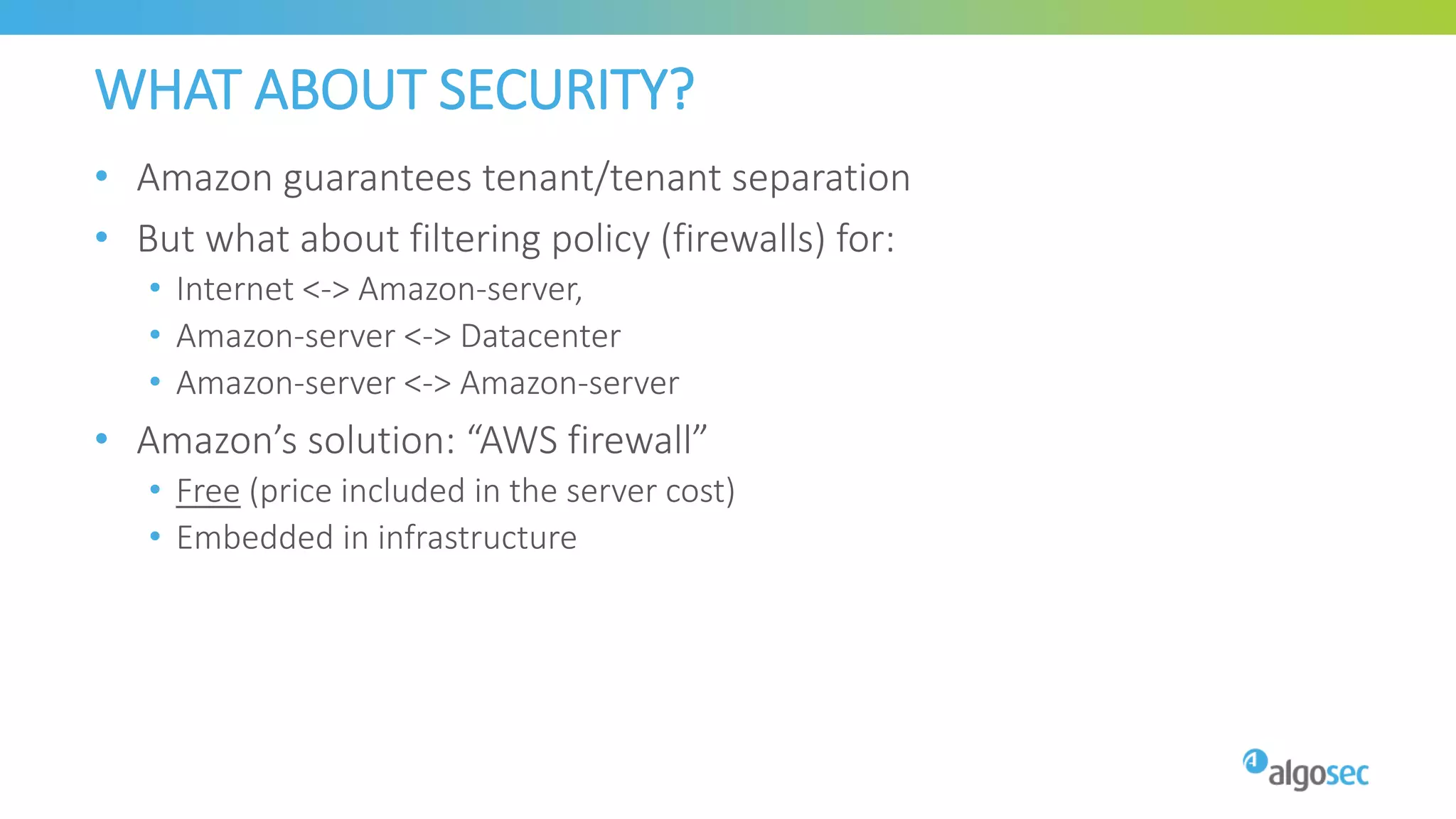 WHAT ABOUT SECURITY?
• Amazon guarantees tenant/tenant separation
• But what about filtering policy (firewalls) for:
• Internet <-> Amazon-server,
• Amazon-server <-> Datacenter
• Amazon-server <-> Amazon-server
• Amazon’s solution: “AWS firewall”
• Free (price included in the server cost)
• Embedded in infrastructure
 