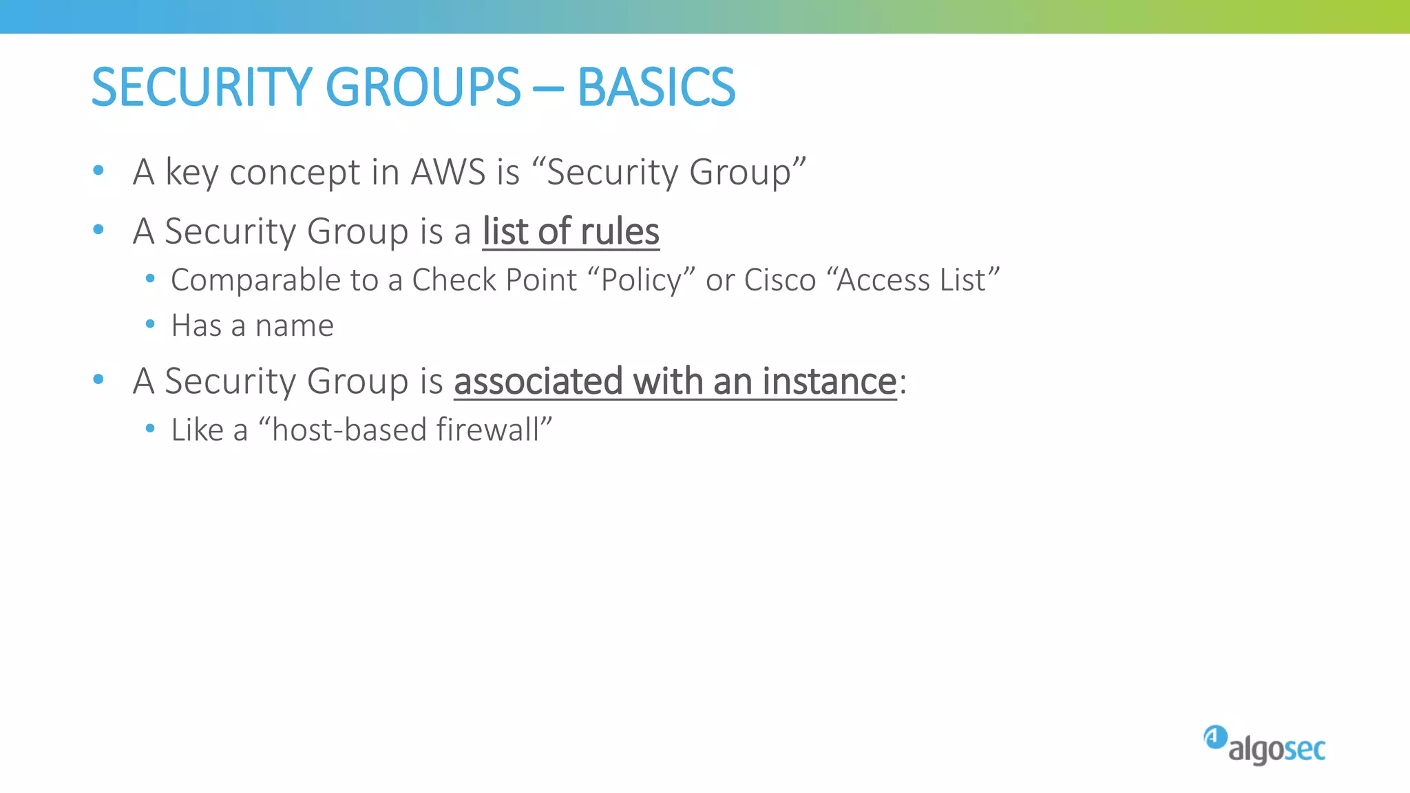 SECURITY GROUPS – BASICS
• A key concept in AWS is “Security Group”
• A Security Group is a list of rules
• Comparable to a Check Point “Policy” or Cisco “Access List”
• Has a name
• A Security Group is associated with an instance:
• Like a “host-based firewall”
 