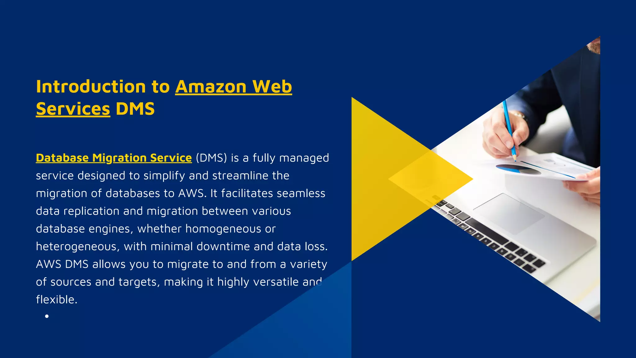 Introduction to Amazon Web
Services DMS
Database Migration Service (DMS) is a fully managed
service designed to simplify and streamline the
migration of databases to AWS. It facilitates seamless
data replication and migration between various
database engines, whether homogeneous or
heterogeneous, with minimal downtime and data loss.
AWS DMS allows you to migrate to and from a variety
of sources and targets, making it highly versatile and
flexible.
 