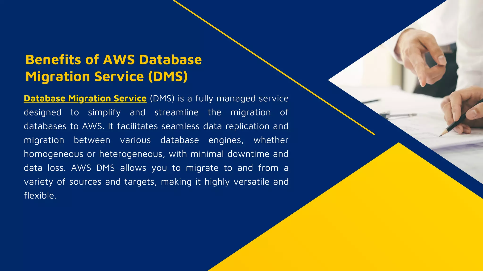 Benefits of AWS Database
Migration Service (DMS)
Database Migration Service (DMS) is a fully managed service
designed to simplify and streamline the migration of
databases to AWS. It facilitates seamless data replication and
migration between various database engines, whether
homogeneous or heterogeneous, with minimal downtime and
data loss. AWS DMS allows you to migrate to and from a
variety of sources and targets, making it highly versatile and
flexible.
 