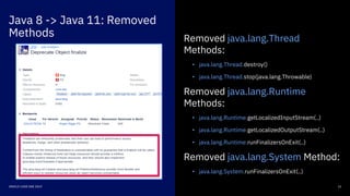 Java 8 -> Java 11: Removed
Methods
12ORACLE CODE ONE 2019
Removed java.lang.Thread
Methods:
• java.lang.Thread.destroy()
• java.lang.Thread.stop(java.lang.Throwable)
Removed java.lang.Runtime
Methods:
• java.lang.Runtime.getLocalizedInputStream(..)
• java.lang.Runtime.getLocalizedOutputStream(..)
• java.lang.Runtime.runFinalizersOnExit(..)
Removed java.lang.System Method:
• java.lang.System.runFinalizersOnExit(..)
 